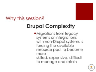 Why this session?
         Drupal Complexity
            Migrations from legacy
             systems or integrations
             with non-Drupal systems is
             forcing the available
             resource pool to become
             more
             skilled, expensive, difficult
             to manage and retain
 