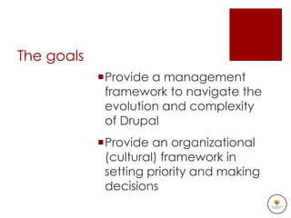 The goals
            Provide a management
             framework to navigate the
             evolution and complexity
             of Drupal
            Provide an organizational
             (cultural) framework in
             setting priority and making
             decisions
 