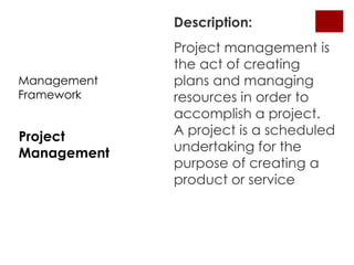 Description:
             Project management is
             the act of creating
Management   plans and managing
Framework    resources in order to
             accomplish a project.
Project      A project is a scheduled
Management   undertaking for the
             purpose of creating a
             product or service
 