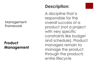 Description:
             A discipline that is
             responsible for the
Management   overall success of a
Framework    product (not a project
             with very specific
             constraints like budget
             and schedule). Product
Product
             managers remain to
Management
             manage the product
             through the products
             entire lifecycle
 