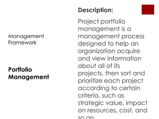 Description:
             Project portfolio
             management is a
Management   management process
Framework    designed to help an
             organization acquire
             and view information
             about all of its
Portfolio
             projects, then sort and
Management
             prioritize each project
             according to certain
             criteria, such as
             strategic value, impact
             on resources, cost, and
 