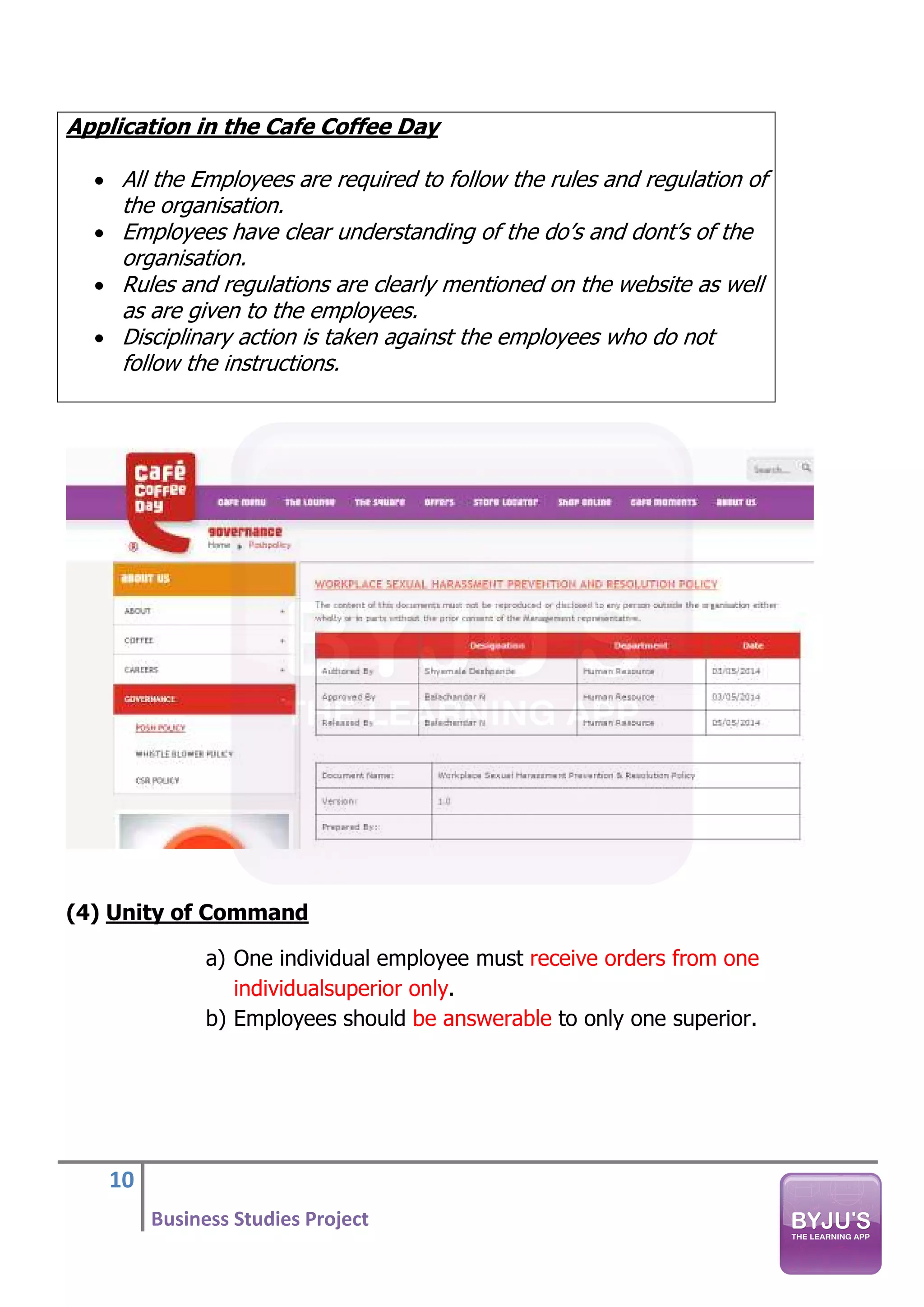 10
Business Studies Project
Application in the Cafe Coffee Day
• All the Employees are required to follow the rules and regulation of
the organisation.
• Employees have clear understanding of the do’s and dont’s of the
organisation.
• Rules and regulations are clearly mentioned on the website as well
as are given to the employees.
• Disciplinary action is taken against the employees who do not
follow the instructions.
(4) Unity of Command
a) One individual employee must receive orders from one
individualsuperior only.
b) Employees should be answerable to only one superior.
 
