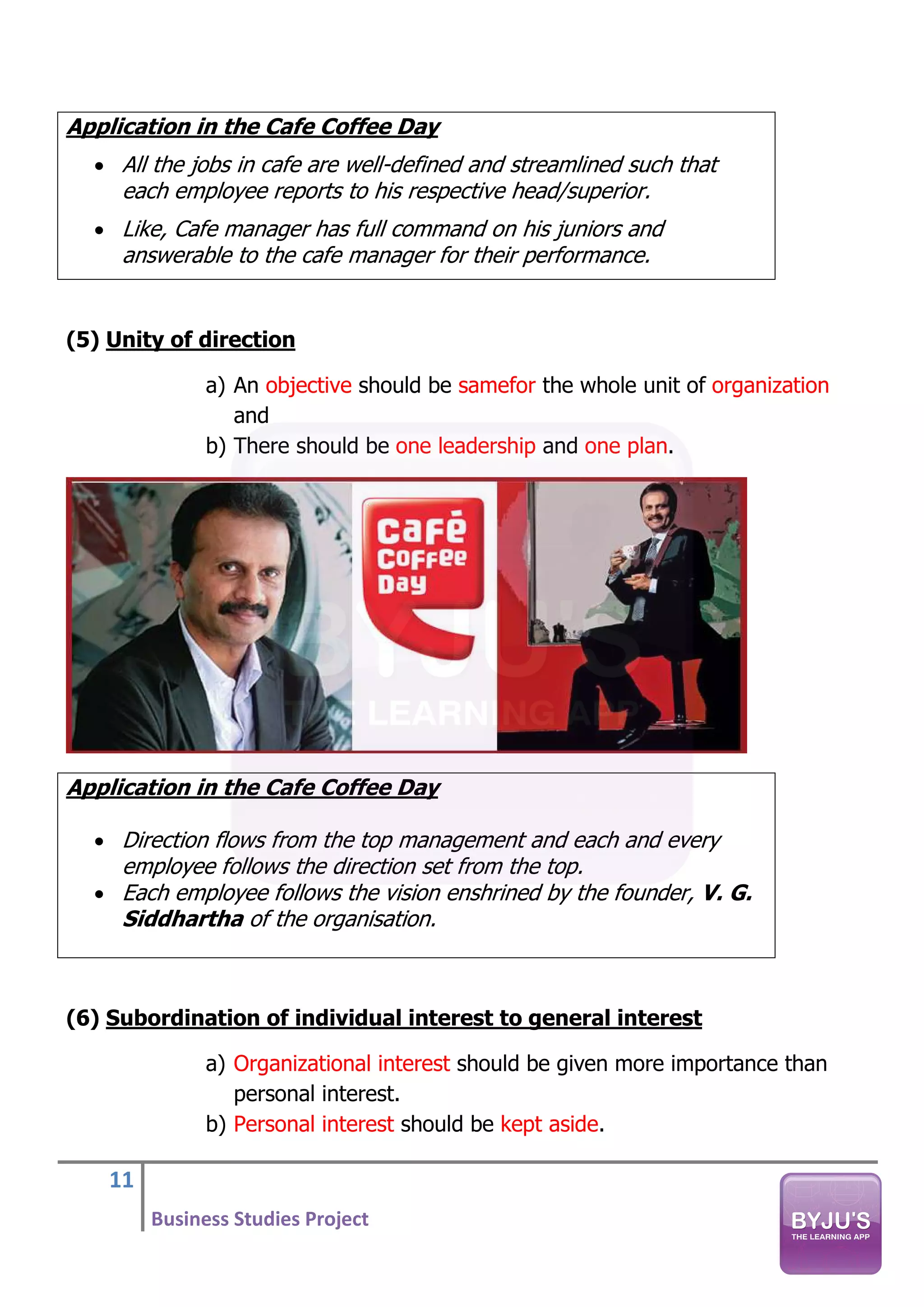 11
Business Studies Project
Application in the Cafe Coffee Day
• All the jobs in cafe are well-defined and streamlined such that
each employee reports to his respective head/superior.
• Like, Cafe manager has full command on his juniors and
answerable to the cafe manager for their performance.
(5) Unity of direction
a) An objective should be samefor the whole unit of organization
and
b) There should be one leadership and one plan.
Application in the Cafe Coffee Day
• Direction flows from the top management and each and every
employee follows the direction set from the top.
• Each employee follows the vision enshrined by the founder, V. G.
Siddhartha of the organisation.
(6) Subordination of individual interest to general interest
a) Organizational interest should be given more importance than
personal interest.
b) Personal interest should be kept aside.
 