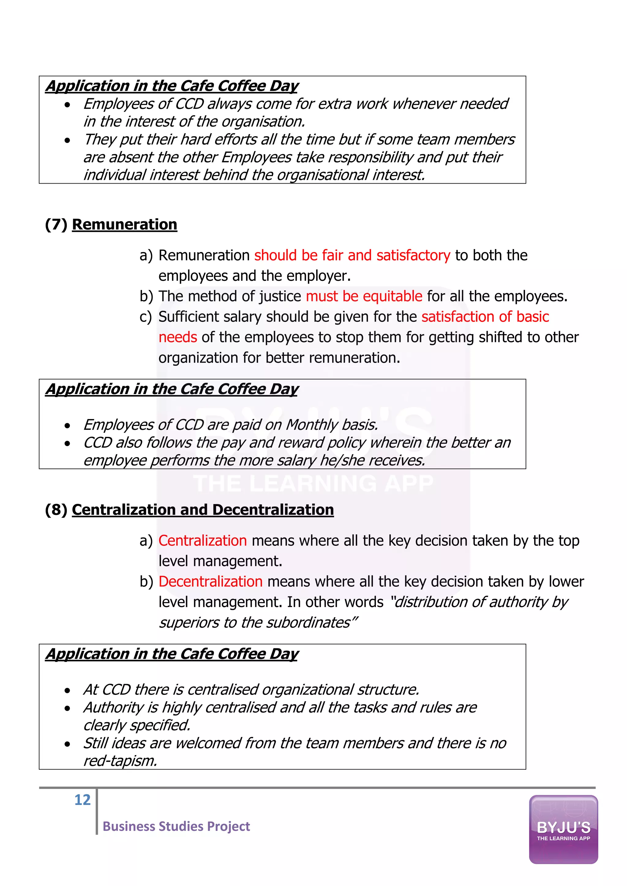 12
Business Studies Project
Application in the Cafe Coffee Day
• Employees of CCD always come for extra work whenever needed
in the interest of the organisation.
• They put their hard efforts all the time but if some team members
are absent the other Employees take responsibility and put their
individual interest behind the organisational interest.
(7) Remuneration
a) Remuneration should be fair and satisfactory to both the
employees and the employer.
b) The method of justice must be equitable for all the employees.
c) Sufficient salary should be given for the satisfaction of basic
needs of the employees to stop them for getting shifted to other
organization for better remuneration.
Application in the Cafe Coffee Day
• Employees of CCD are paid on Monthly basis.
• CCD also follows the pay and reward policy wherein the better an
employee performs the more salary he/she receives.
(8) Centralization and Decentralization
a) Centralization means where all the key decision taken by the top
level management.
b) Decentralization means where all the key decision taken by lower
level management. In other words “distribution of authority by
superiors to the subordinates”
Application in the Cafe Coffee Day
• At CCD there is centralised organizational structure.
• Authority is highly centralised and all the tasks and rules are
clearly specified.
• Still ideas are welcomed from the team members and there is no
red-tapism.
 