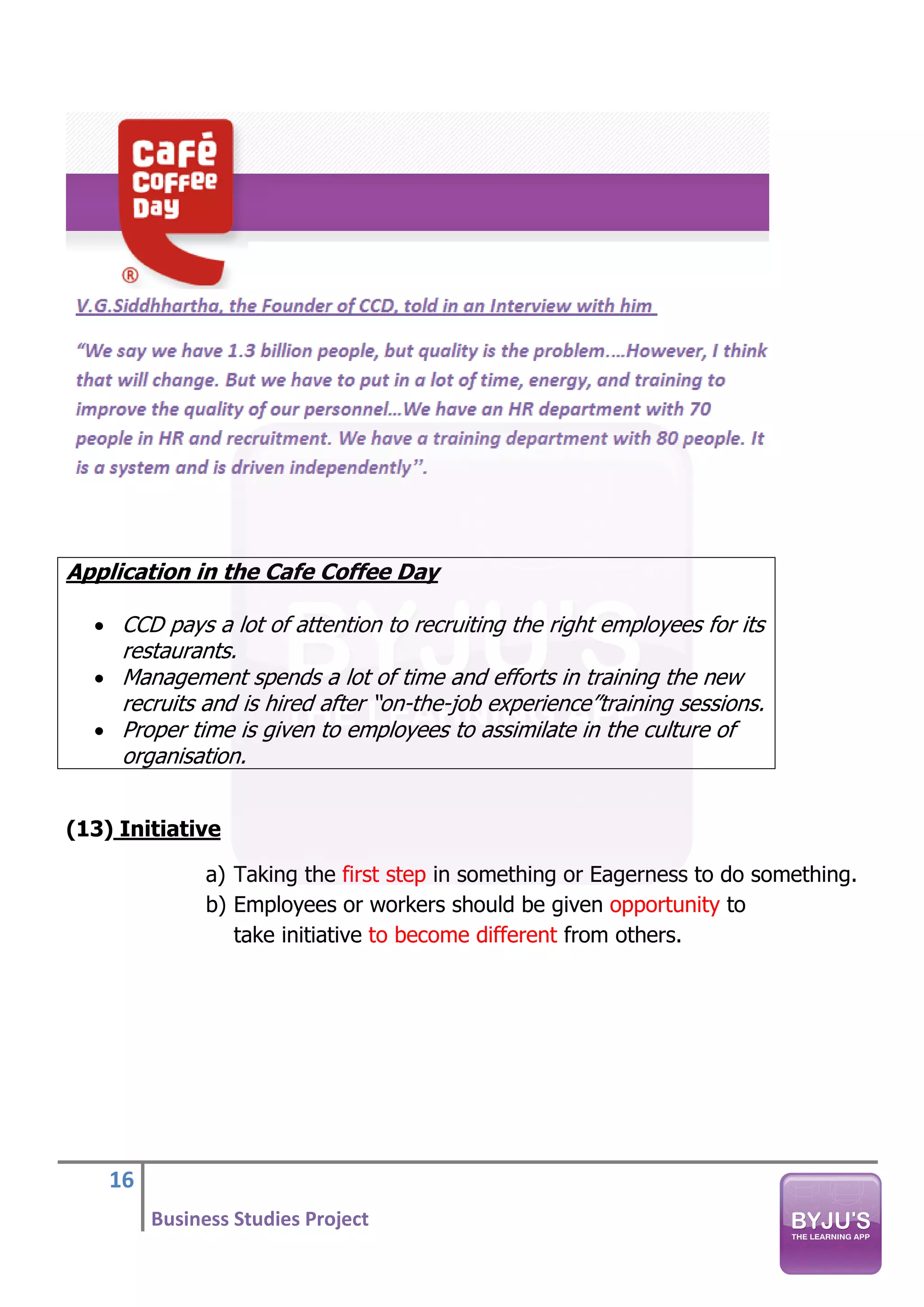 16
Business Studies Project
Application in the Cafe Coffee Day
• CCD pays a lot of attention to recruiting the right employees for its
restaurants.
• Management spends a lot of time and efforts in training the new
recruits and is hired after “on-the-job experience”training sessions.
• Proper time is given to employees to assimilate in the culture of
organisation.
(13) Initiative
a) Taking the first step in something or Eagerness to do something.
b) Employees or workers should be given opportunity to
take initiative to become different from others.
 