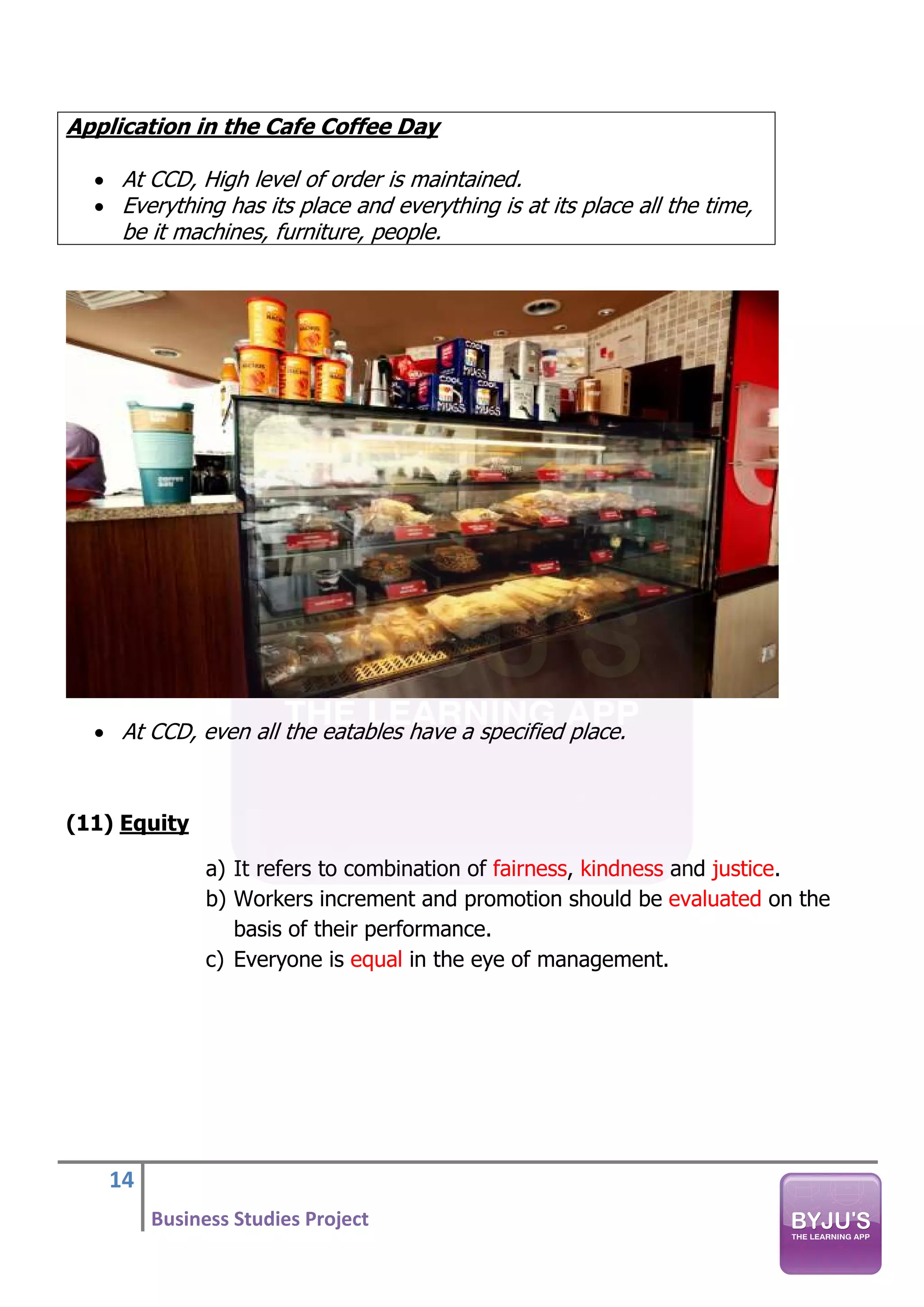 14
Business Studies Project
Application in the Cafe Coffee Day
• At CCD, High level of order is maintained.
• Everything has its place and everything is at its place all the time,
be it machines, furniture, people.
• At CCD, even all the eatables have a specified place.
(11) Equity
a) It refers to combination of fairness, kindness and justice.
b) Workers increment and promotion should be evaluated on the
basis of their performance.
c) Everyone is equal in the eye of management.
 