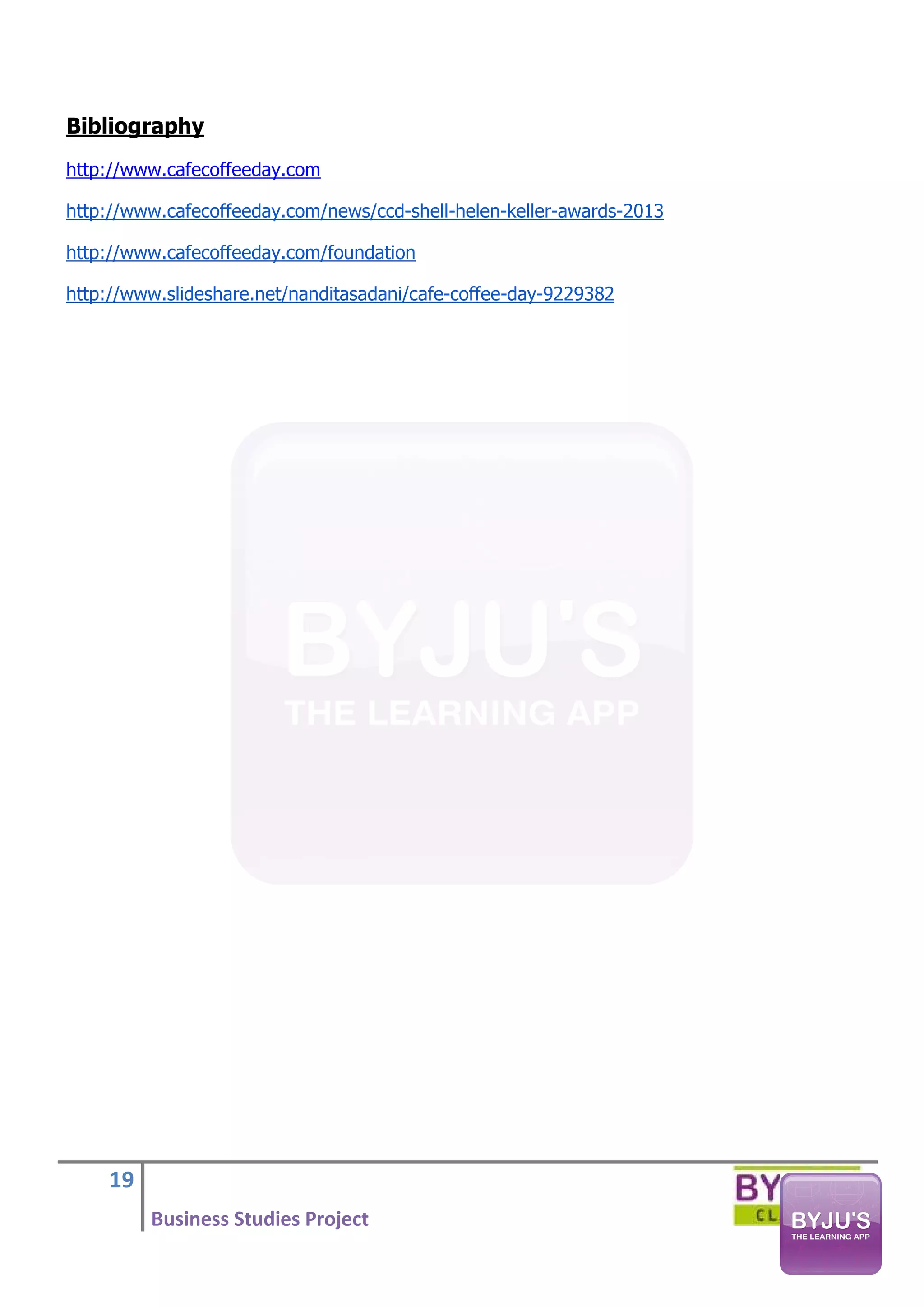 19
Business Studies Project
Bibliography
http://www.cafecoffeeday.com
http://www.cafecoffeeday.com/news/ccd-shell-helen-keller-awards-2013
http://www.cafecoffeeday.com/foundation
http://www.slideshare.net/nanditasadani/cafe-coffee-day-9229382
 