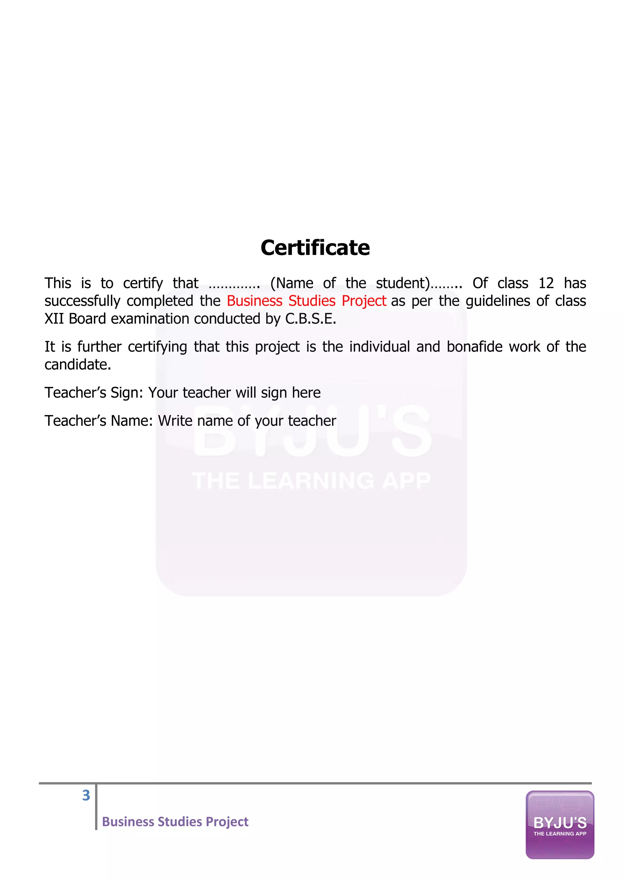 3
Business Studies Project
Certificate
This is to certify that …………. (Name of the student)…….. Of class 12 has
successfully completed the Business Studies Project as per the guidelines of class
XII Board examination conducted by C.B.S.E.
It is further certifying that this project is the individual and bonafide work of the
candidate.
Teacher’s Sign: Your teacher will sign here
Teacher’s Name: Write name of your teacher
 