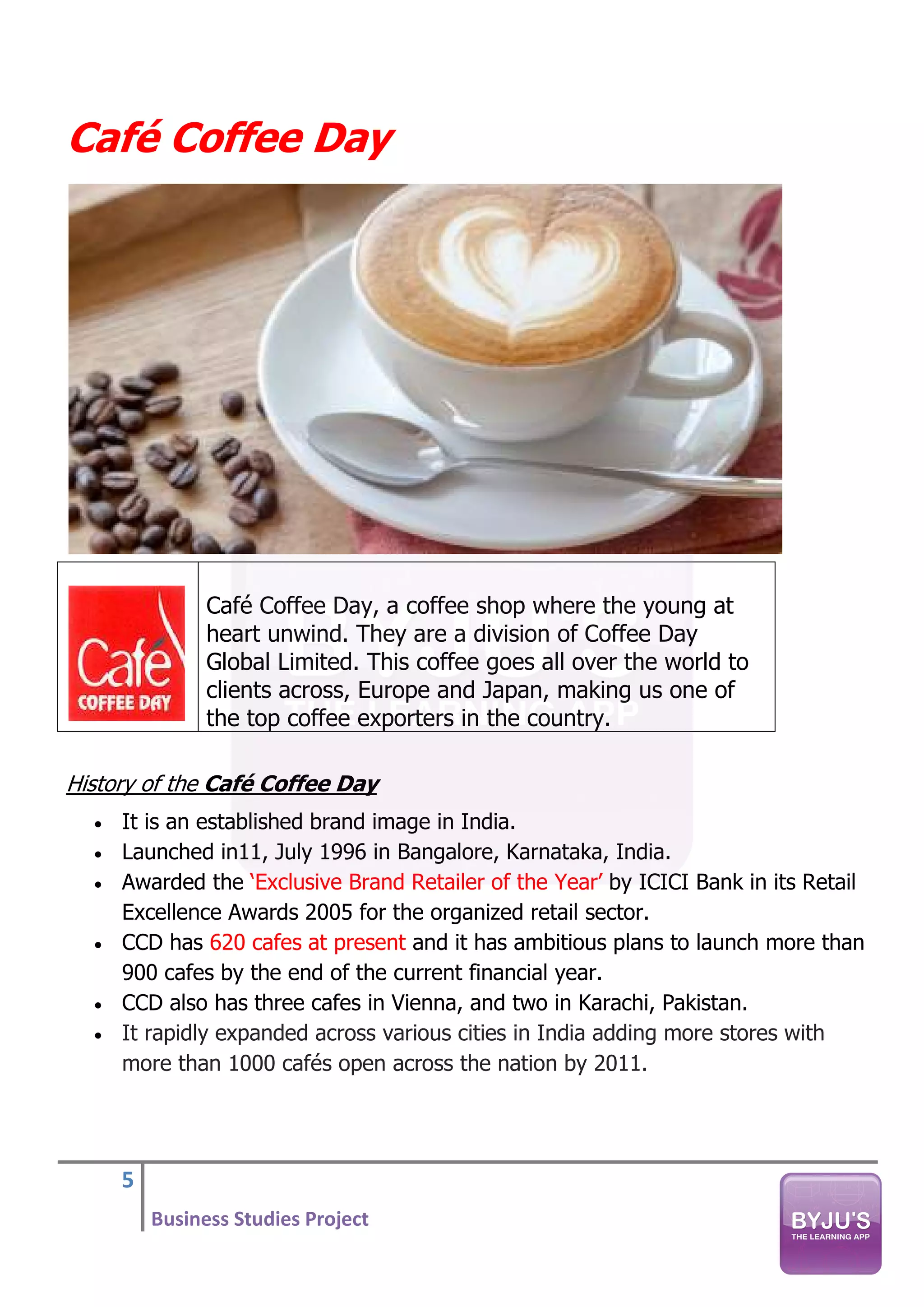 5
Business Studies Project
Café Coffee Day
Café Coffee Day, a coffee shop where the young at
heart unwind. They are a division of Coffee Day
Global Limited. This coffee goes all over the world to
clients across, Europe and Japan, making us one of
the top coffee exporters in the country.
History of the Café Coffee Day
• It is an established brand image in India.
• Launched in11, July 1996 in Bangalore, Karnataka, India.
• Awarded the ‘Exclusive Brand Retailer of the Year’ by ICICI Bank in its Retail
Excellence Awards 2005 for the organized retail sector.
• CCD has 620 cafes at present and it has ambitious plans to launch more than
900 cafes by the end of the current financial year.
• CCD also has three cafes in Vienna, and two in Karachi, Pakistan.
• It rapidly expanded across various cities in India adding more stores with
more than 1000 cafés open across the nation by 2011.
 