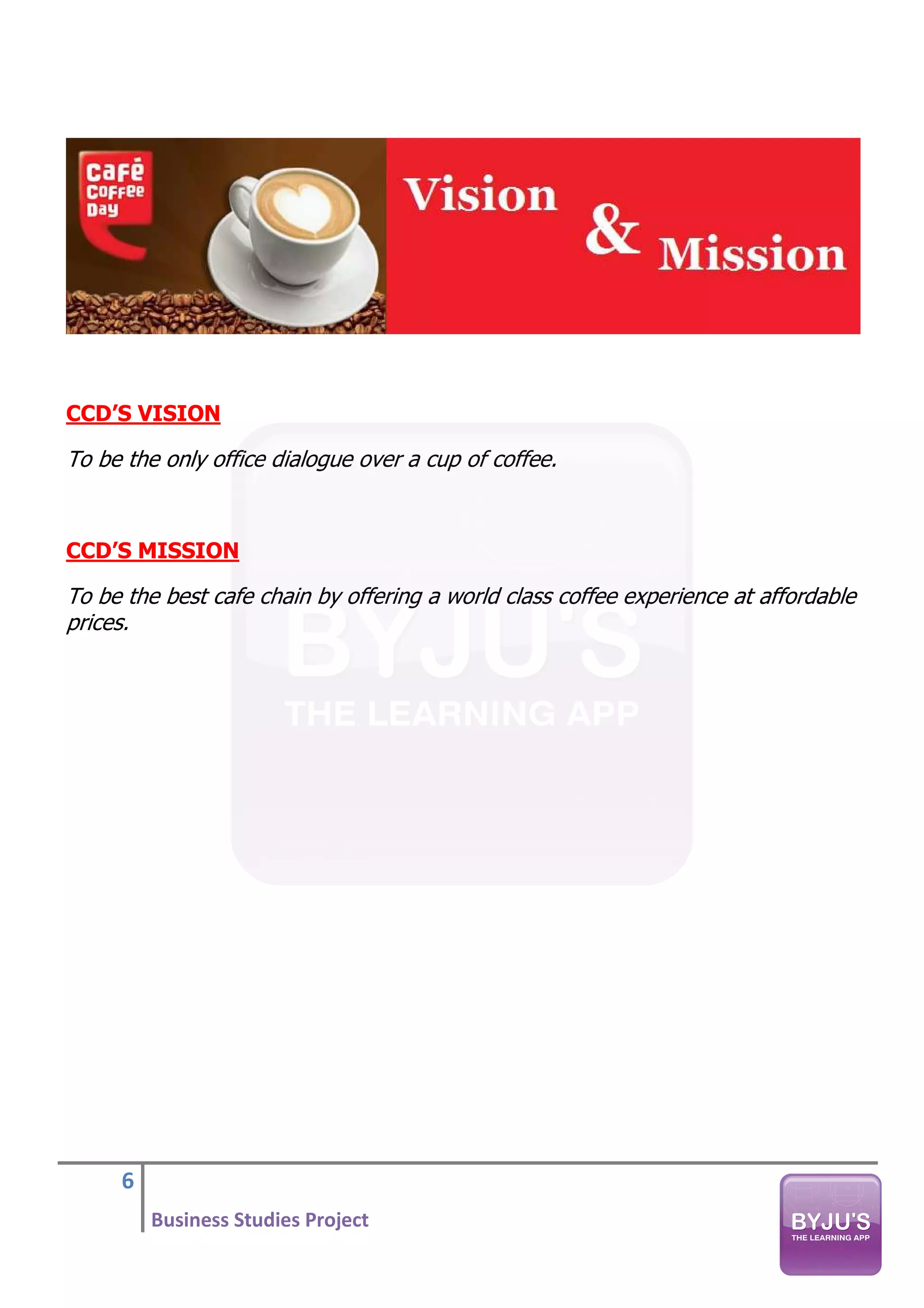 6
Business Studies Project
CCD’S VISION
To be the only office dialogue over a cup of coffee.
CCD’S MISSION
To be the best cafe chain by offering a world class coffee experience at affordable
prices.
 
