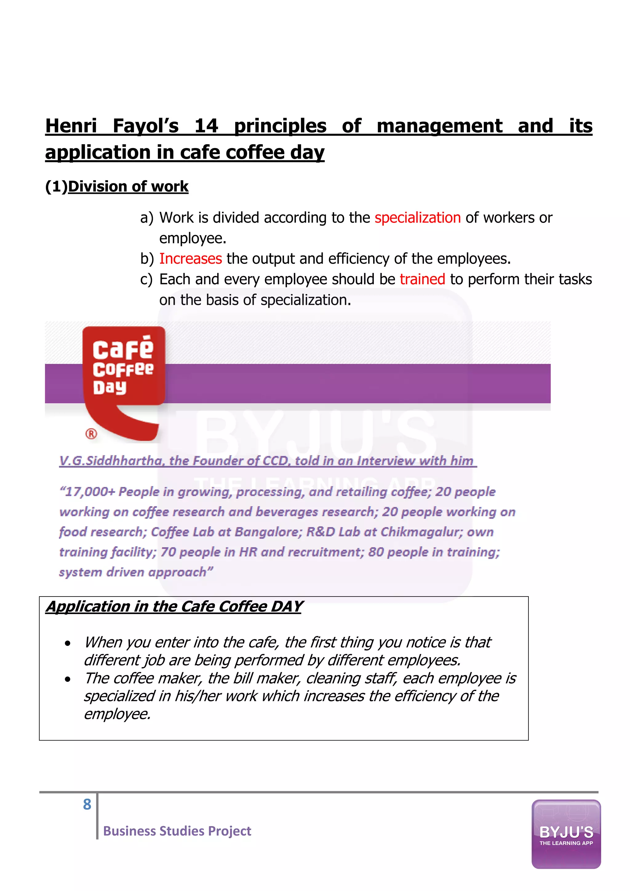 8
Business Studies Project
Henri Fayol’s 14 principles of management and its
application in cafe coffee day
(1)Division of work
a) Work is divided according to the specialization of workers or
employee.
b) Increases the output and efficiency of the employees.
c) Each and every employee should be trained to perform their tasks
on the basis of specialization.
Application in the Cafe Coffee DAY
• When you enter into the cafe, the first thing you notice is that
different job are being performed by different employees.
• The coffee maker, the bill maker, cleaning staff, each employee is
specialized in his/her work which increases the efficiency of the
employee.
 