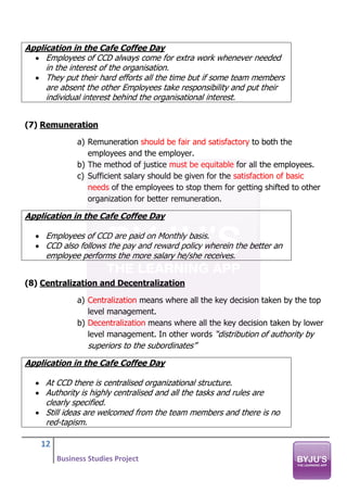 12
Business Studies Project
Application in the Cafe Coffee Day
• Employees of CCD always come for extra work whenever needed
in the interest of the organisation.
• They put their hard efforts all the time but if some team members
are absent the other Employees take responsibility and put their
individual interest behind the organisational interest.
(7) Remuneration
a) Remuneration should be fair and satisfactory to both the
employees and the employer.
b) The method of justice must be equitable for all the employees.
c) Sufficient salary should be given for the satisfaction of basic
needs of the employees to stop them for getting shifted to other
organization for better remuneration.
Application in the Cafe Coffee Day
• Employees of CCD are paid on Monthly basis.
• CCD also follows the pay and reward policy wherein the better an
employee performs the more salary he/she receives.
(8) Centralization and Decentralization
a) Centralization means where all the key decision taken by the top
level management.
b) Decentralization means where all the key decision taken by lower
level management. In other words “distribution of authority by
superiors to the subordinates”
Application in the Cafe Coffee Day
• At CCD there is centralised organizational structure.
• Authority is highly centralised and all the tasks and rules are
clearly specified.
• Still ideas are welcomed from the team members and there is no
red-tapism.
 