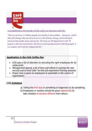 16
Business Studies Project
Application in the Cafe Coffee Day
• CCD pays a lot of attention to recruiting the right employees for its
restaurants.
• Management spends a lot of time and efforts in training the new
recruits and is hired after “on-the-job experience”training sessions.
• Proper time is given to employees to assimilate in the culture of
organisation.
(13) Initiative
a) Taking the first step in something or Eagerness to do something.
b) Employees or workers should be given opportunity to
take initiative to become different from others.
 