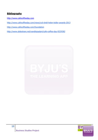 19
Business Studies Project
Bibliography
http://www.cafecoffeeday.com
http://www.cafecoffeeday.com/news/ccd-shell-helen-keller-awards-2013
http://www.cafecoffeeday.com/foundation
http://www.slideshare.net/nanditasadani/cafe-coffee-day-9229382
 