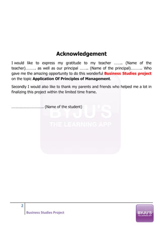 2
Business Studies Project
Acknowledgement
I would like to express my gratitude to my teacher …….. (Name of the
teacher)………. as well as our principal …….. (Name of the principal)……….. Who
gave me the amazing opportunity to do this wonderful Business Studies project
on the topic Application Of Principles of Management.
Secondly I would also like to thank my parents and friends who helped me a lot in
finalizing this project within the limited time frame.
…………………………. (Name of the student)
 