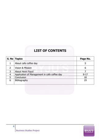 4
Business Studies Project
LIST OF CONTENTS
S. No Topics Page No.
1 About cafe coffee day 5
2 Vision & Mission 6
3 About Henri Fayol 7
4 Application of Management in cafe coffee day 8-17
5 Conclusion 18
6 Bibliography 19
 