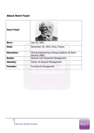 7
Business Studies Project
About Henri Fayol
Henri Fayol
Born: July 29, 1841
Died: November 19, 1925, Paris, France.
Education: Mining Engineering (mining Academy of Saint-
Etienne,1860)
Books: General and Industrial Management
Identity: Father of General Management
Founder: Functional management
 