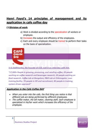 8
Business Studies Project
Henri Fayol’s 14 principles of management and its
application in cafe coffee day
(1)Division of work
a) Work is divided according to the specialization of workers or
employee.
b) Increases the output and efficiency of the employees.
c) Each and every employee should be trained to perform their tasks
on the basis of specialization.
Application in the Cafe Coffee DAY
• When you enter into the cafe, the first thing you notice is that
different job are being performed by different employees.
• The coffee maker, the bill maker, cleaning staff, each employee is
specialized in his/her work which increases the efficiency of the
employee.
 