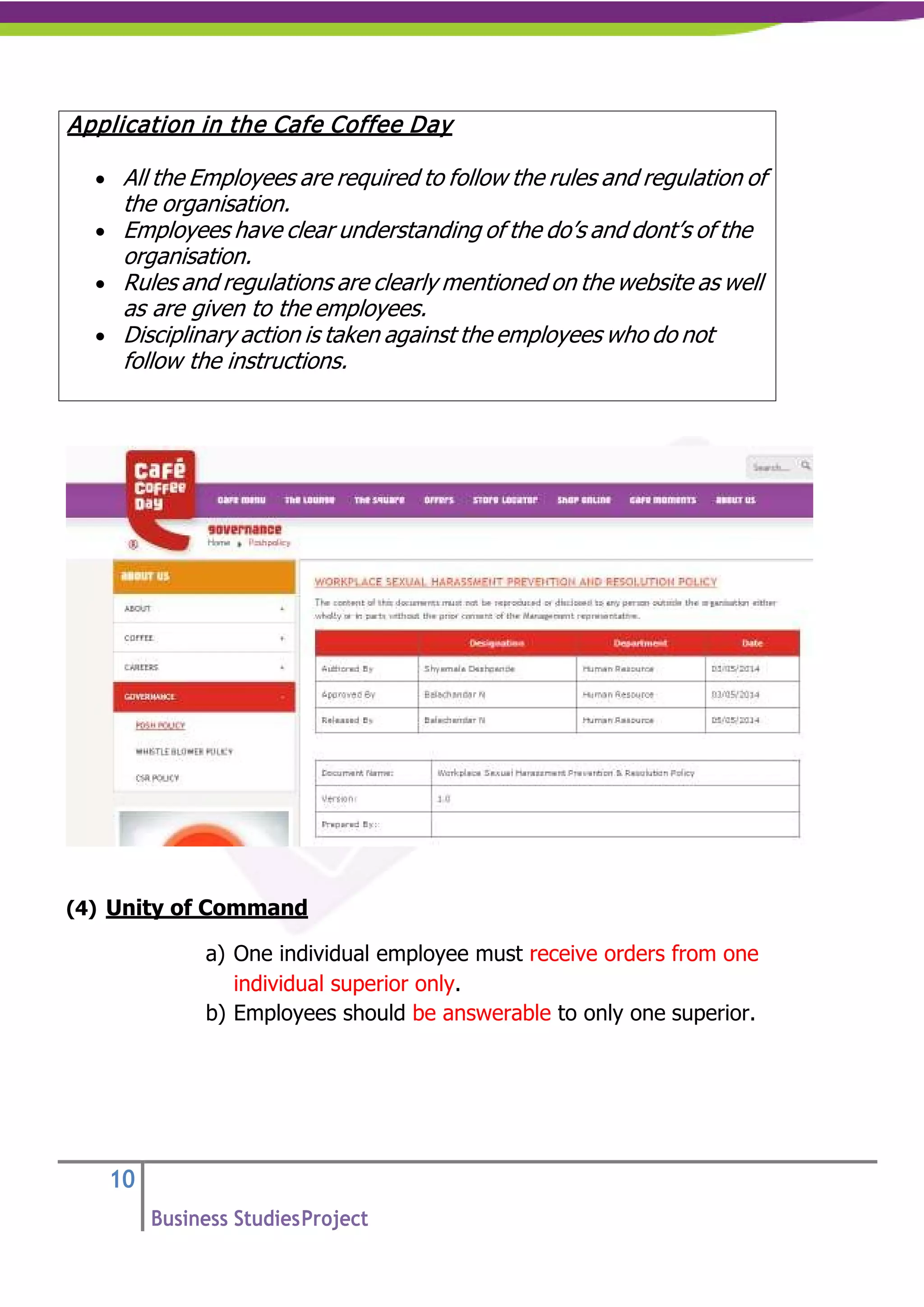 10
Business StudiesProject
(4) Unity of Command
a) One individual employee must receive orders from one
individual superior only.
b) Employees should be answerable to only one superior.
Application in the Cafe Coffee Day
• All the Employees are required to follow the rules and regulation of
the organisation.
• Employees have clear understanding of the do’s and dont’s of the
organisation.
• Rules and regulations are clearly mentioned on the website as well
as are given to the employees.
• Disciplinary action is taken against the employees who do not
follow the instructions.
 