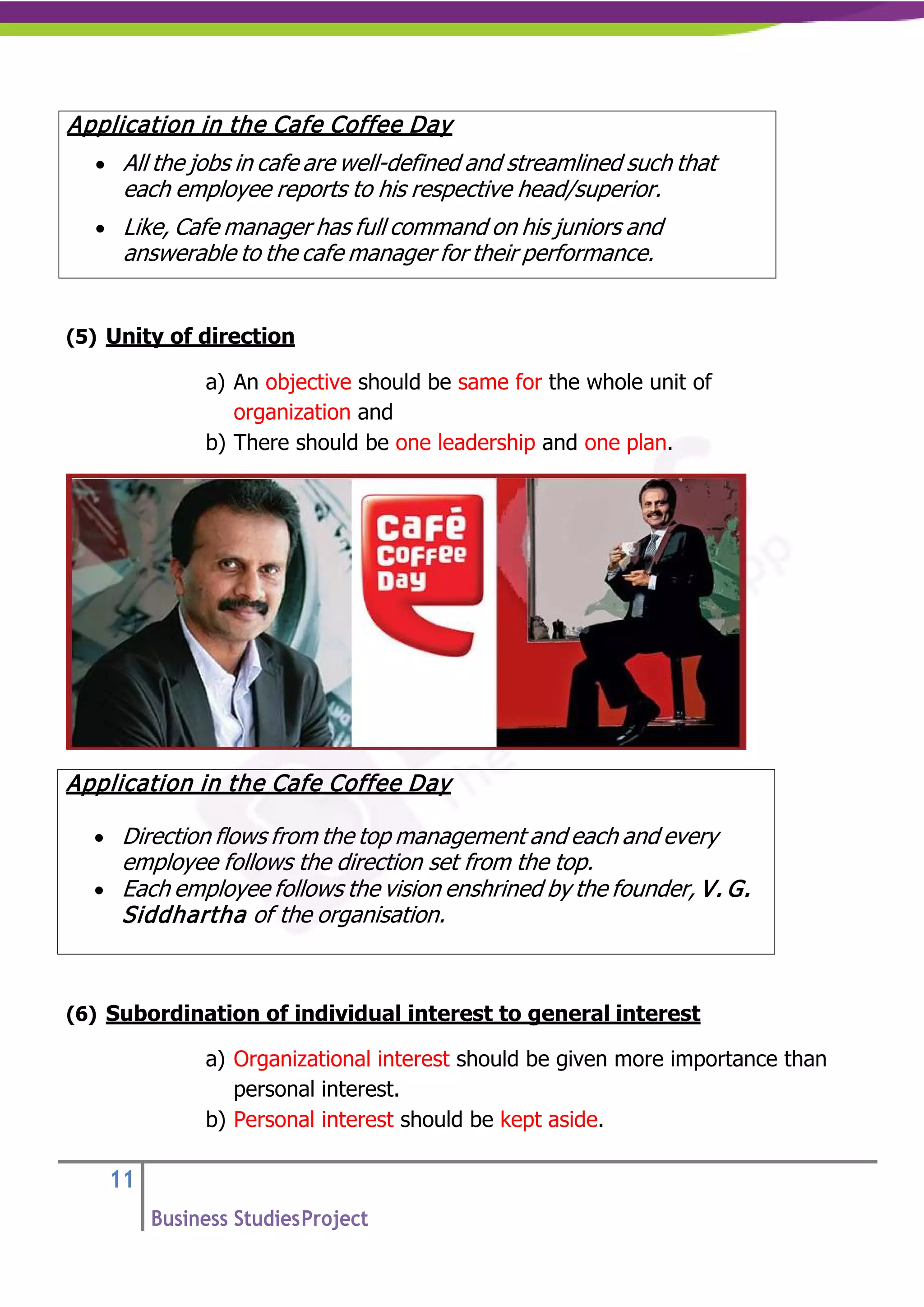 11
Business StudiesProject
(5) Unity of direction
a) An objective should be same for the whole unit of
organization and
b) There should be one leadership and one plan.
(6) Subordination of individual interest to general interest
a) Organizational interest should be given more importance than
personal interest.
b) Personal interest should be kept aside.
Application in the Cafe Coffee Day
• All the jobs in cafe are well-defined and streamlined such that
each employee reports to his respective head/superior.
• Like, Cafe manager has full command on his juniors and
answerable to the cafe manager for their performance.
Application in the Cafe Coffee Day
• Direction flows from the top management and each and every
employee follows the direction set from the top.
• Each employee follows the vision enshrined by the founder, V. G.
Siddhartha of the organisation.
 