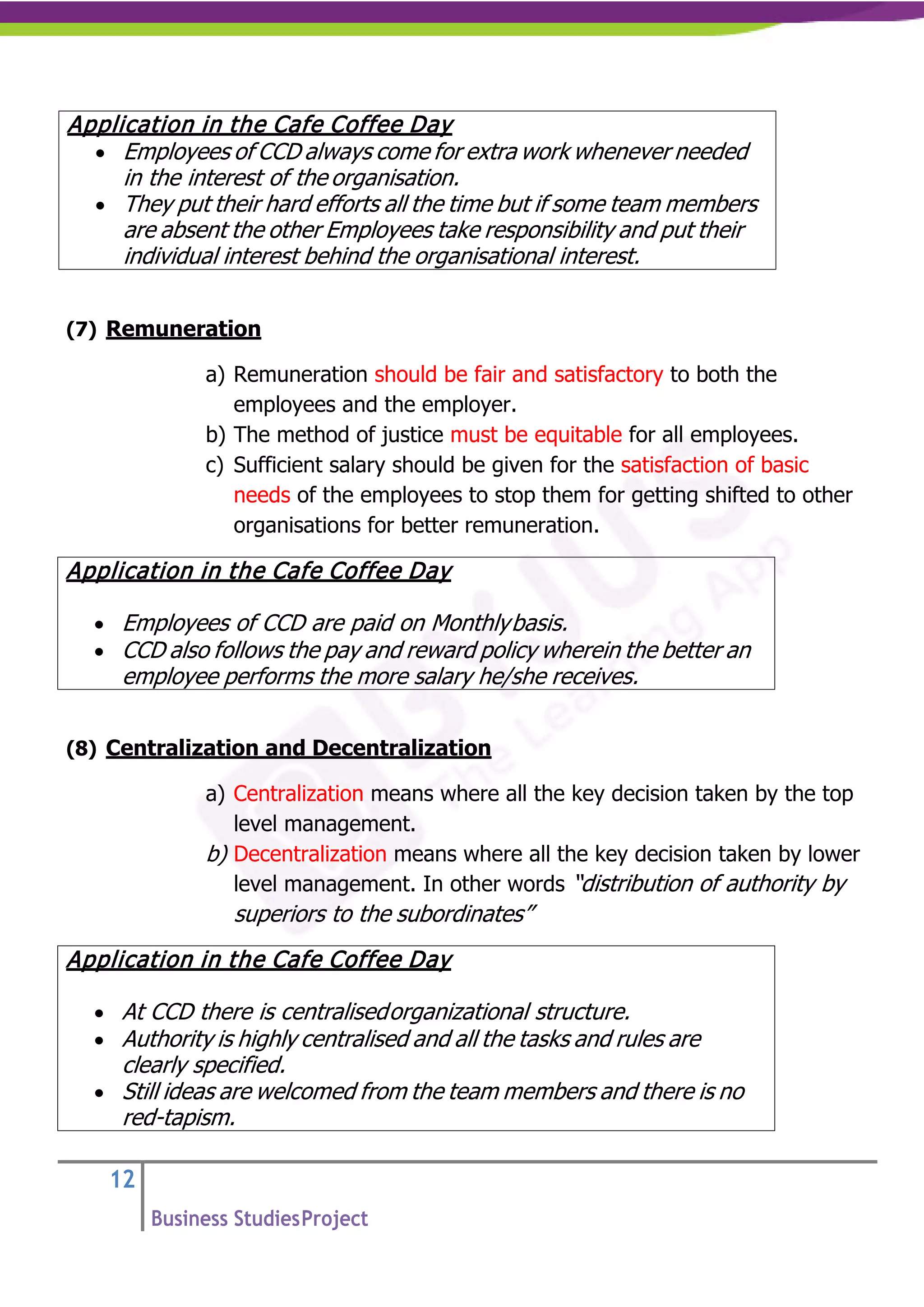 12
Business StudiesProject
(7) Remuneration
a) Remuneration should be fair and satisfactory to both the
employees and the employer.
b) The method of justice must be equitable for all employees.
c) Sufficient salary should be given for the satisfaction of basic
needs of the employees to stop them for getting shifted to other
organisations for better remuneration.
(8) Centralization and Decentralization
a) Centralization means where all the key decision taken by the top
level management.
b) Decentralization means where all the key decision taken by lower
level management. In other words “distribution of authority by
superiors to the subordinates”
Application in the Cafe Coffee Day
• Employees of CCD always come for extra work whenever needed
in the interest of the organisation.
• They put their hard efforts all the time but if some team members
are absent the other Employees take responsibility and put their
individual interest behind the organisational interest.
Application in the Cafe Coffee Day
• Employees of CCD are paid on Monthlybasis.
• CCD also follows the pay and reward policy wherein the better an
employee performs the more salary he/she receives.
Application in the Cafe Coffee Day
• At CCD there is centralisedorganizational structure.
• Authority is highly centralised and all the tasks and rules are
clearly specified.
• Still ideas are welcomed from the team members and there is no
red-tapism.
 