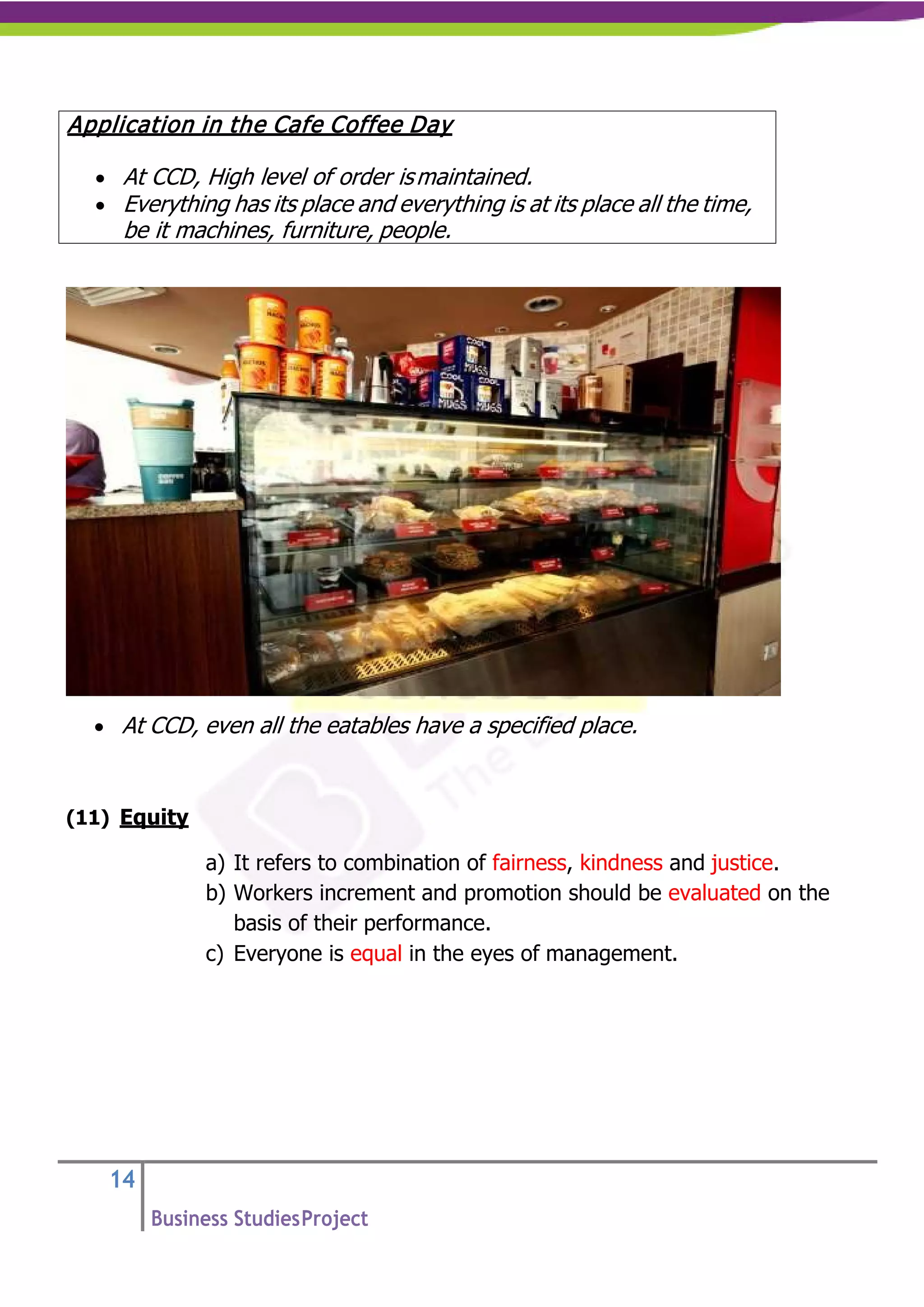 14
Business StudiesProject
• At CCD, even all the eatables have a specified place.
(11) Equity
a) It refers to combination of fairness, kindness and justice.
b) Workers increment and promotion should be evaluated on the
basis of their performance.
c) Everyone is equal in the eyes of management.
Application in the Cafe Coffee Day
• At CCD, High level of order ismaintained.
• Everything has its place and everything is at its place all the time,
be it machines, furniture, people.
 