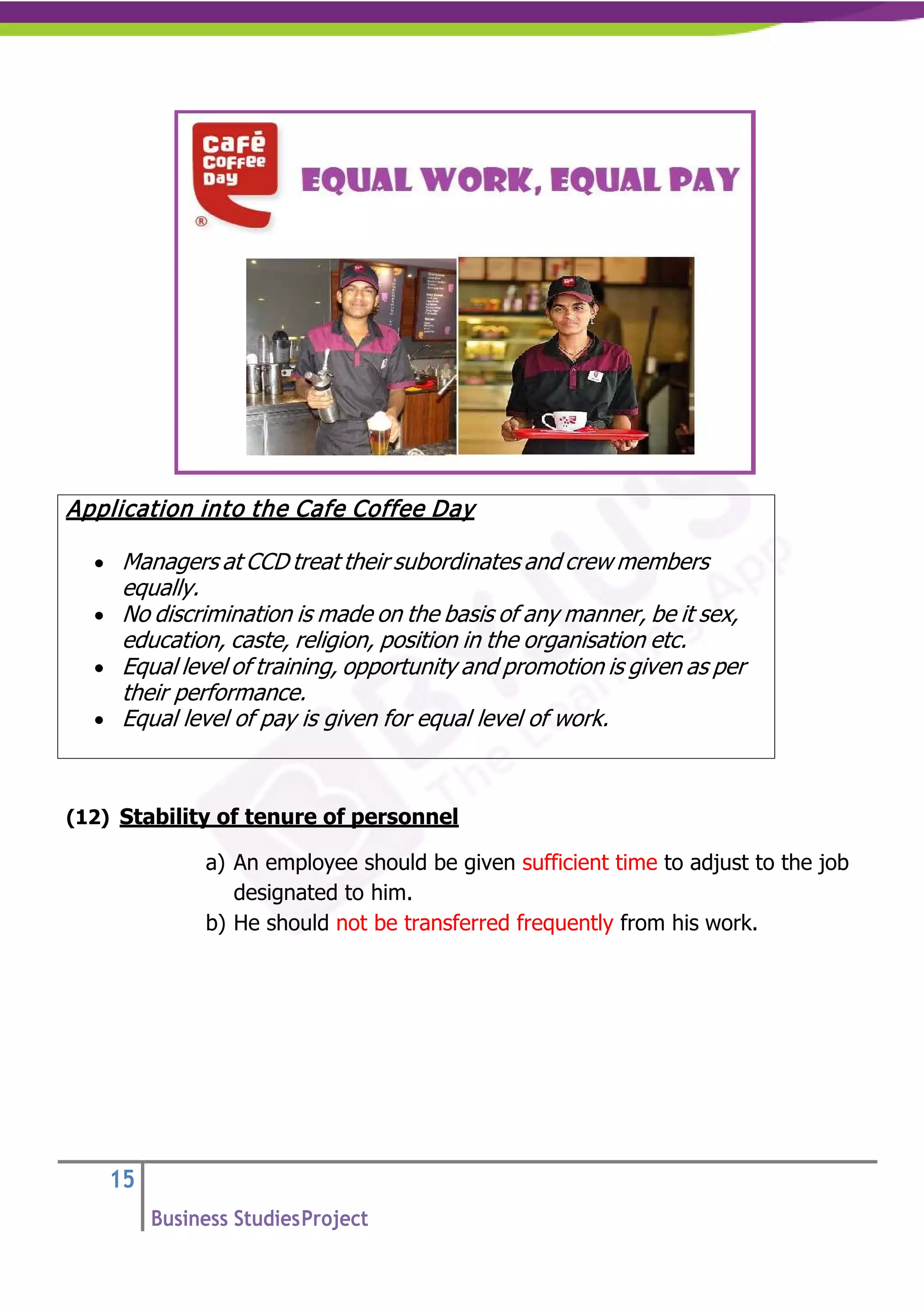15
Business StudiesProject
(12) Stability of tenure of personnel
a) An employee should be given sufficient time to adjust to the job
designated to him.
b) He should not be transferred frequently from his work.
Application into the Cafe Coffee Day
• Managers at CCD treat their subordinates and crew members
equally.
• No discrimination is made on the basis of any manner, be it sex,
education, caste, religion, position in the organisation etc.
• Equal level of training, opportunity and promotion is given as per
their performance.
• Equal level of pay is given for equal level of work.
 