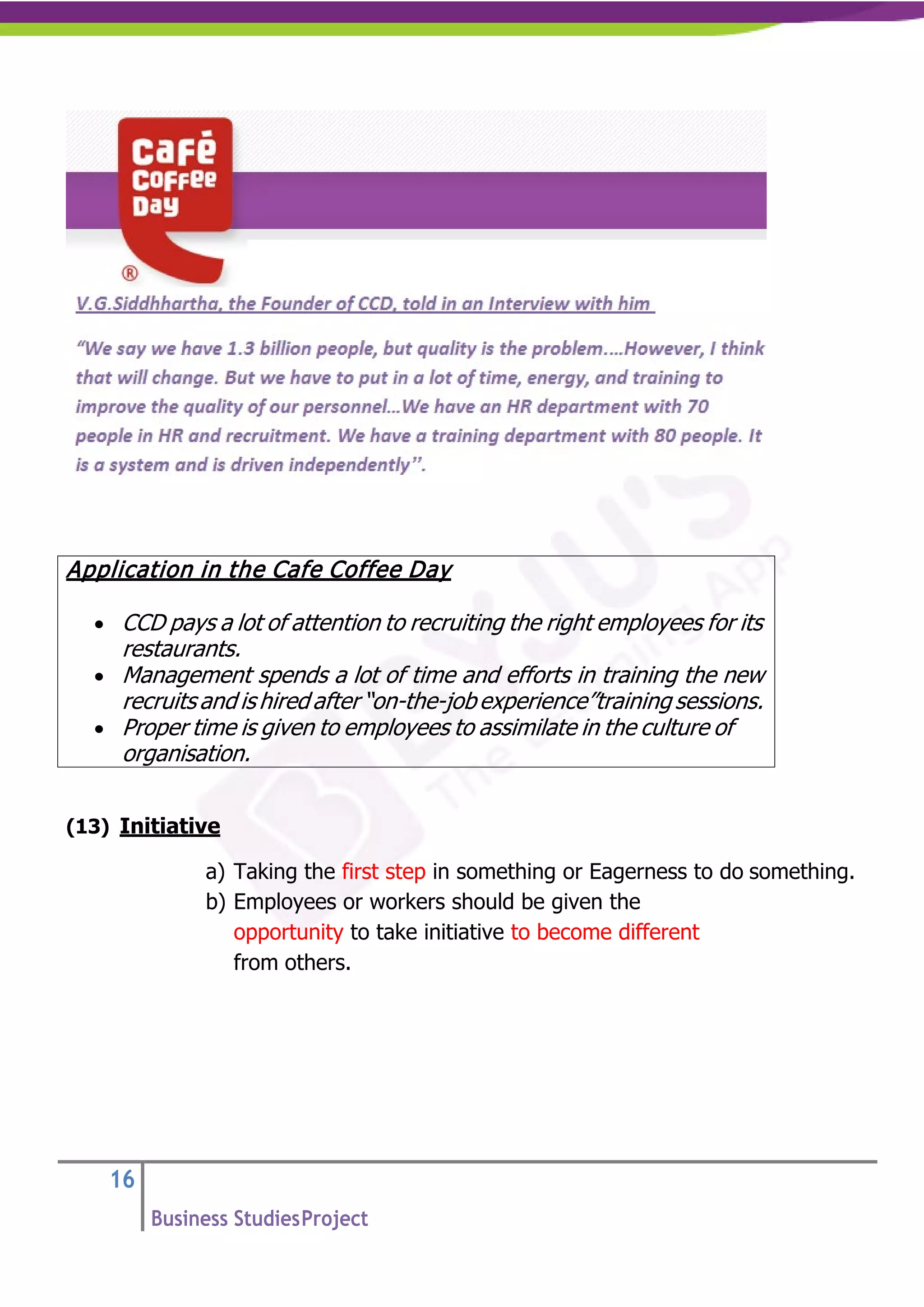 16
Business StudiesProject
(13) Initiative
a) Taking the first step in something or Eagerness to do something.
b) Employees or workers should be given the
opportunity to take initiative to become different
from others.
Application in the Cafe Coffee Day
• CCD pays a lot of attention to recruiting the right employees for its
restaurants.
• Management spends a lot of time and efforts in training the new
recruits and is hired after “on-the-job experience”training sessions.
• Proper time is given to employees to assimilate in the culture of
organisation.
 