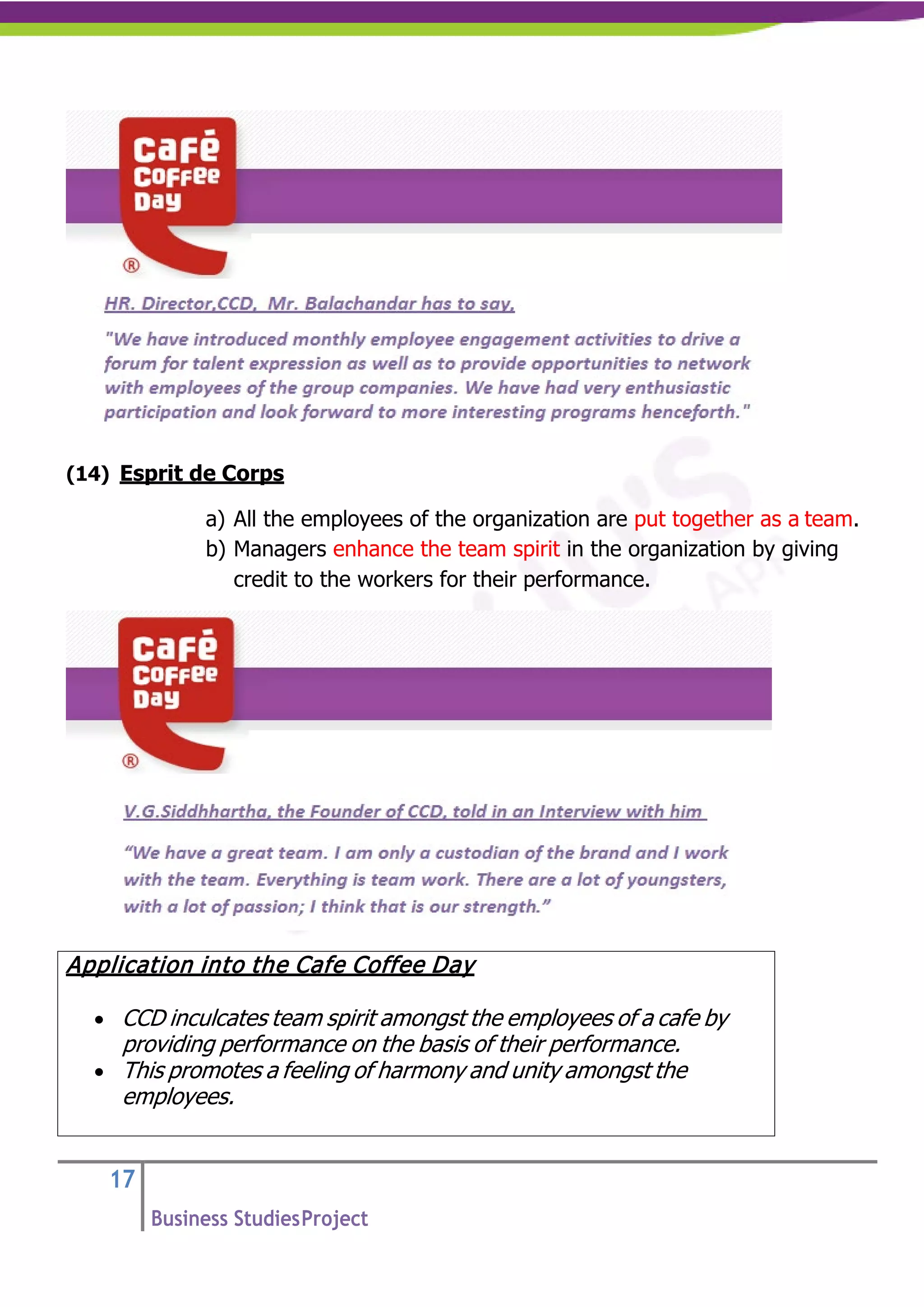 17
Business StudiesProject
(14) Esprit de Corps
a) All the employees of the organization are put together as a team.
b) Managers enhance the team spirit in the organization by giving
credit to the workers for their performance.
Application into the Cafe Coffee Day
• CCD inculcates team spirit amongst the employees of a cafe by
providing performance on the basis of their performance.
• This promotes a feeling of harmony and unity amongst the
employees.
 