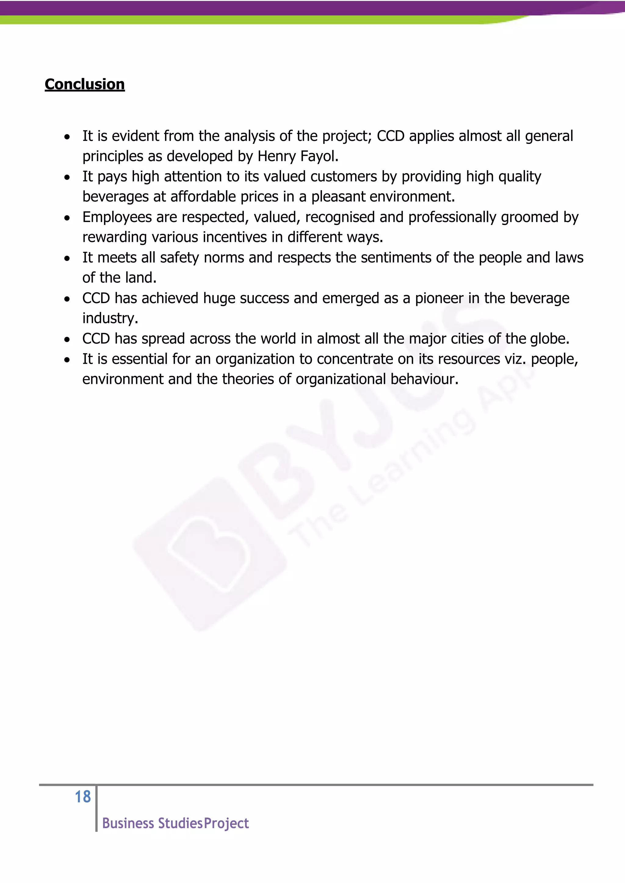 18
Business StudiesProject
Conclusion
• It is evident from the analysis of the project; CCD applies almost all general
principles as developed by Henry Fayol.
• It pays high attention to its valued customers by providing high quality
beverages at affordable prices in a pleasant environment.
• Employees are respected, valued, recognised and professionally groomed by
rewarding various incentives in different ways.
• It meets all safety norms and respects the sentiments of the people and laws
of the land.
• CCD has achieved huge success and emerged as a pioneer in the beverage
industry.
• CCD has spread across the world in almost all the major cities of the globe.
• It is essential for an organization to concentrate on its resources viz. people,
environment and the theories of organizational behaviour.
 