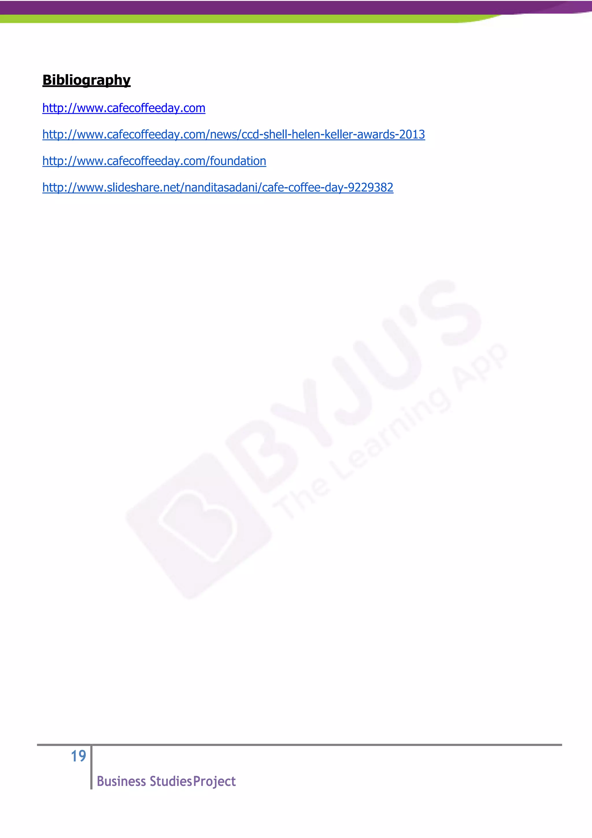 19
Business StudiesProject
Bibliography
http://www.cafecoffeeday.com
http://www.cafecoffeeday.com/news/ccd-shell-helen-keller-awards-2013
http://www.cafecoffeeday.com/foundation
http://www.slideshare.net/nanditasadani/cafe-coffee-day-9229382
 