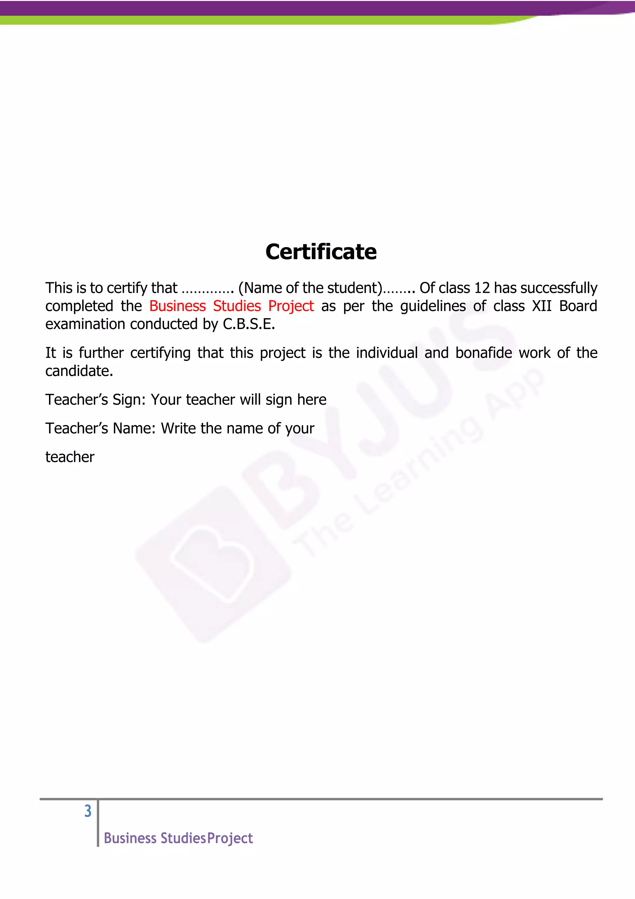 3
Business StudiesProject
Certificate
This is to certify that …………. (Name of the student)…….. Of class 12 has successfully
completed the Business Studies Project as per the guidelines of class XII Board
examination conducted by C.B.S.E.
It is further certifying that this project is the individual and bonafide work of the
candidate.
Teacher’s Sign: Your teacher will sign here
Teacher’s Name: Write the name of your
teacher
 