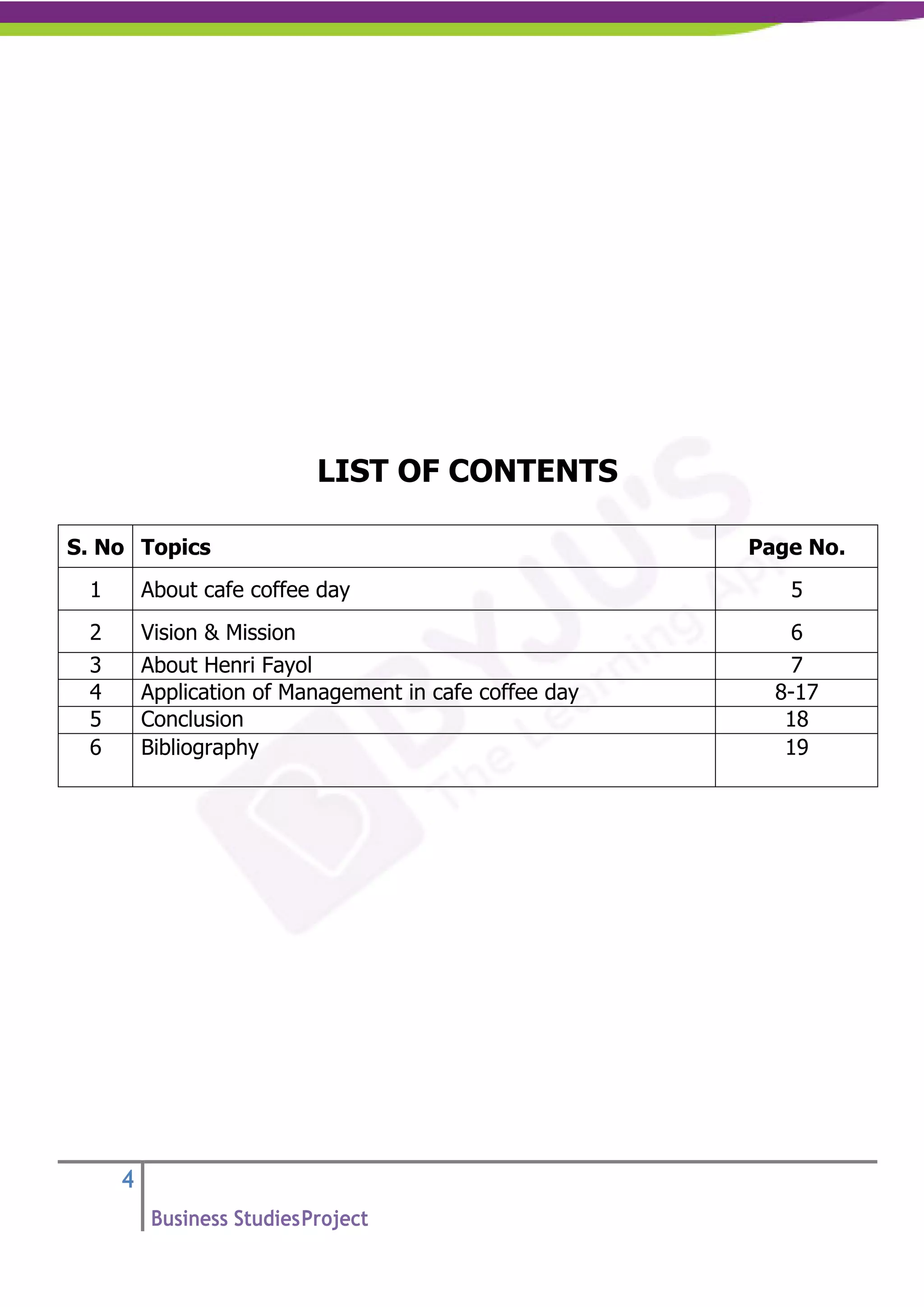 4
Business StudiesProject
LIST OF CONTENTS
S. No Topics Page No.
1 About cafe coffee day 5
2 Vision & Mission 6
3 About Henri Fayol 7
4 Application of Management in cafe coffee day 8-17
5 Conclusion 18
6 Bibliography 19
 