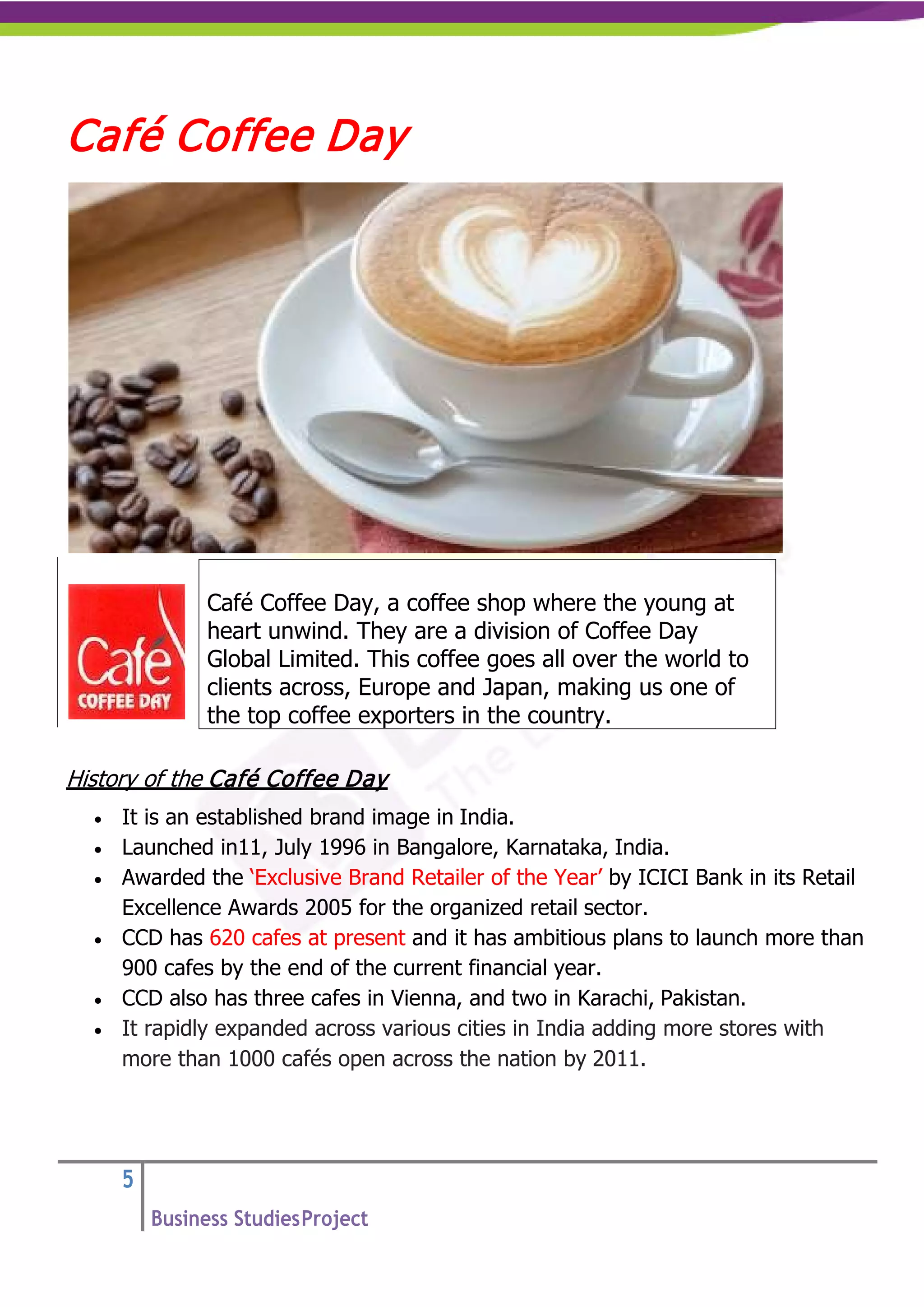 5
Business StudiesProject
Café Coffee Day
History of the Café Coffee Day
• It is an established brand image in India.
• Launched in11, July 1996 in Bangalore, Karnataka, India.
• Awarded the ‘Exclusive Brand Retailer of the Year’ by ICICI Bank in its Retail
Excellence Awards 2005 for the organized retail sector.
• CCD has 620 cafes at present and it has ambitious plans to launch more than
900 cafes by the end of the current financial year.
• CCD also has three cafes in Vienna, and two in Karachi, Pakistan.
• It rapidly expanded across various cities in India adding more stores with
more than 1000 cafés open across the nation by 2011.
Café Coffee Day, a coffee shop where the young at
heart unwind. They are a division of Coffee Day
Global Limited. This coffee goes all over the world to
clients across, Europe and Japan, making us one of
the top coffee exporters in the country.
 
