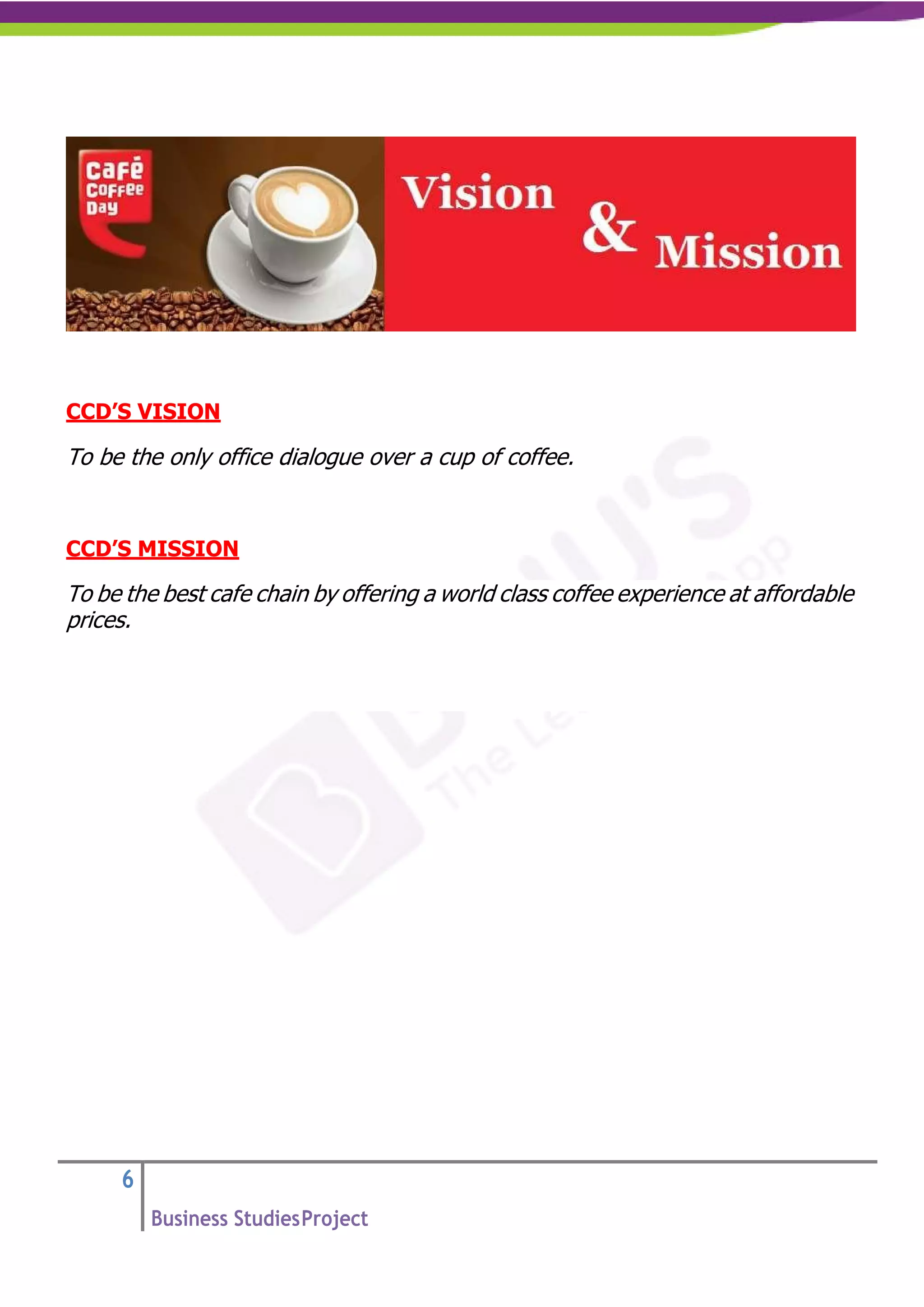 6
Business StudiesProject
CCD’S VISION
To be the only office dialogue over a cup of coffee.
CCD’S MISSION
To be the best cafe chain by offering a world class coffee experience at affordable
prices.
 