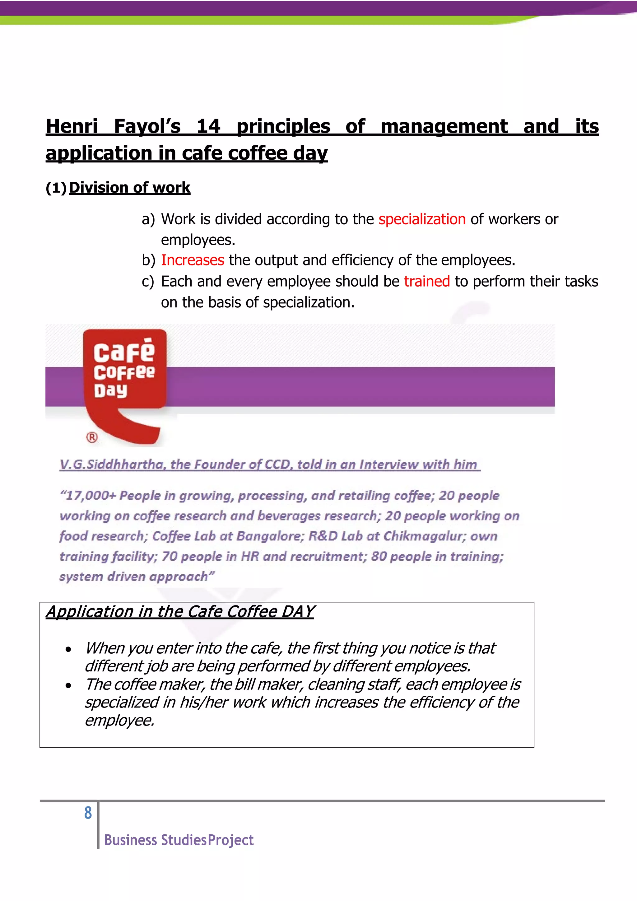 8
Business StudiesProject
Henri Fayol’s 14 principles of management and its
application in cafe coffee day
(1)Division of work
a) Work is divided according to the specialization of workers or
employees.
b) Increases the output and efficiency of the employees.
c) Each and every employee should be trained to perform their tasks
on the basis of specialization.
Application in the Cafe Coffee DAY
• When you enter into the cafe, the first thing you notice is that
different job are being performed by different employees.
• The coffee maker, the bill maker, cleaning staff, each employee is
specialized in his/her work which increases the efficiency of the
employee.
 