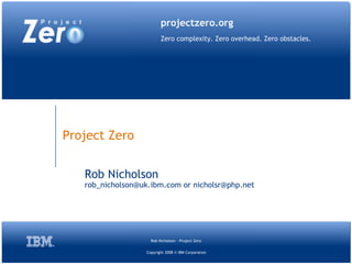 projectzero.org
                          Zero complexity. Zero overhead. Zero obstacles.




Project Zero


   Rob Nicholson
   rob_nicholson@uk.ibm.com or nicholsr@php.net




                     Rob Nicholson - Project Zero

                   Copyright 2008 © IBM Corporation