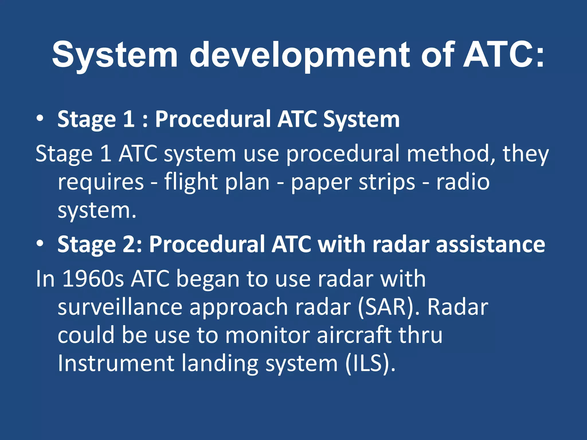 System development of ATC:
• Stage 1 : Procedural ATC System
Stage 1 ATC system use procedural method, they
  requires - flight plan - paper strips - radio
  system.
• Stage 2: Procedural ATC with radar assistance
In 1960s ATC began to use radar with
  surveillance approach radar (SAR). Radar
  could be use to monitor aircraft thru
  Instrument landing system (ILS).
 