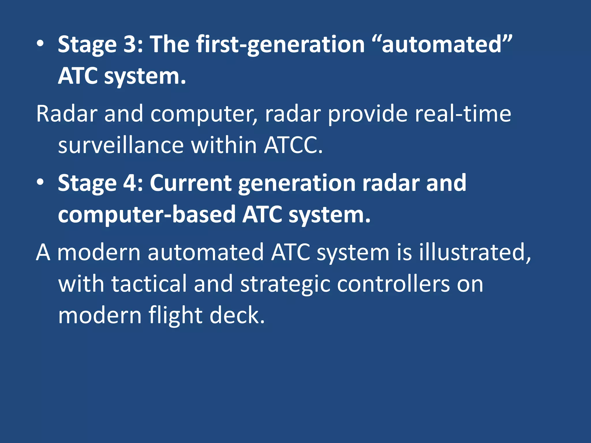 • Stage 3: The first-generation “automated”
  ATC system.
Radar and computer, radar provide real-time
  surveillance within ATCC.
• Stage 4: Current generation radar and
  computer-based ATC system.
A modern automated ATC system is illustrated,
  with tactical and strategic controllers on
  modern flight deck.
 