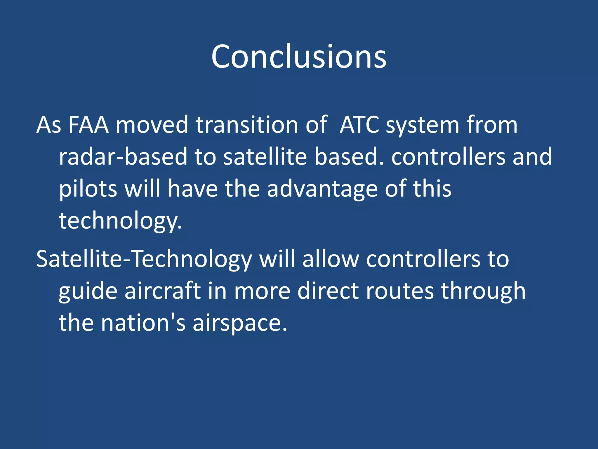 Conclusions
As FAA moved transition of ATC system from
  radar-based to satellite based. controllers and
  pilots will have the advantage of this
  technology.
Satellite-Technology will allow controllers to
  guide aircraft in more direct routes through
  the nation's airspace.
 