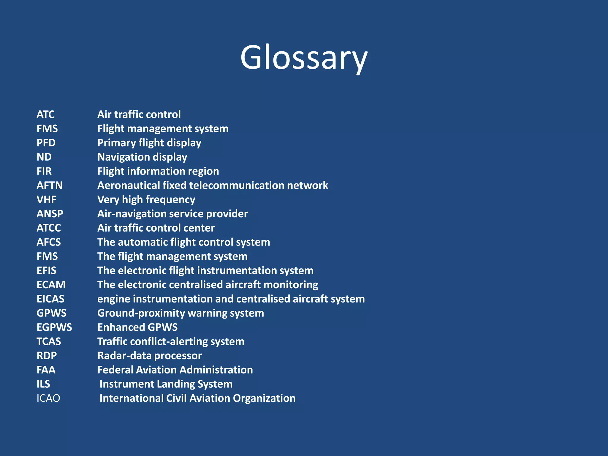 Glossary
ATC     Air traffic control
FMS     Flight management system
PFD     Primary flight display
ND      Navigation display
FIR     Flight information region
AFTN    Aeronautical fixed telecommunication network
VHF     Very high frequency
ANSP    Air-navigation service provider
ATCC    Air traffic control center
AFCS    The automatic flight control system
FMS     The flight management system
EFIS    The electronic flight instrumentation system
ECAM    The electronic centralised aircraft monitoring
EICAS   engine instrumentation and centralised aircraft system
GPWS    Ground-proximity warning system
EGPWS   Enhanced GPWS
TCAS    Traffic conflict-alerting system
RDP     Radar-data processor
FAA     Federal Aviation Administration
ILS     Instrument Landing System
ICAO    International Civil Aviation Organization
 