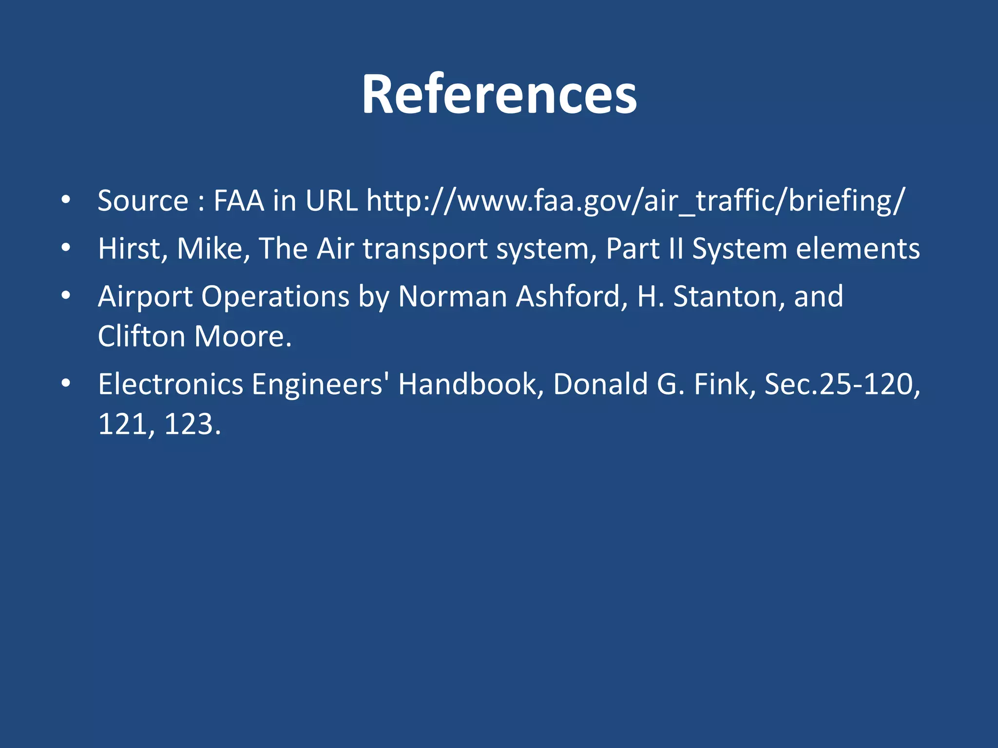 References
• Source : FAA in URL http://www.faa.gov/air_traffic/briefing/
• Hirst, Mike, The Air transport system, Part II System elements
• Airport Operations by Norman Ashford, H. Stanton, and
  Clifton Moore.
• Electronics Engineers' Handbook, Donald G. Fink, Sec.25-120,
  121, 123.
 