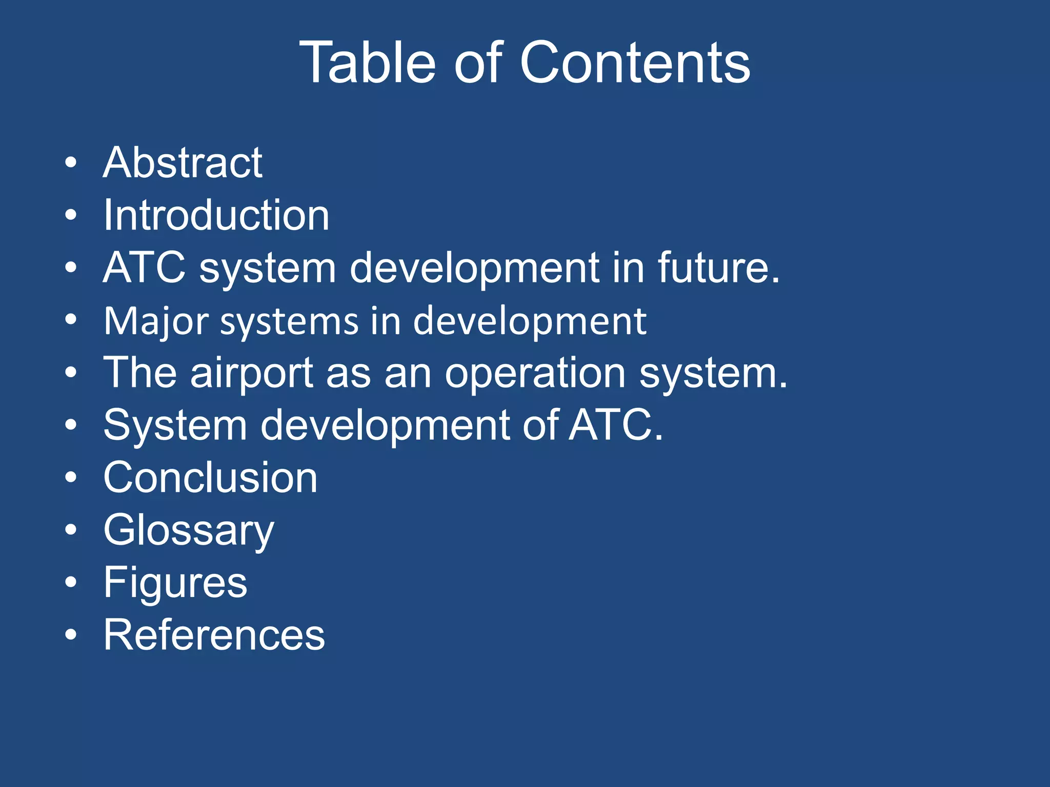 Table of Contents
•   Abstract
•   Introduction
•   ATC system development in future.
•   Major systems in development
•   The airport as an operation system.
•   System development of ATC.
•   Conclusion
•   Glossary
•   Figures
•   References
 