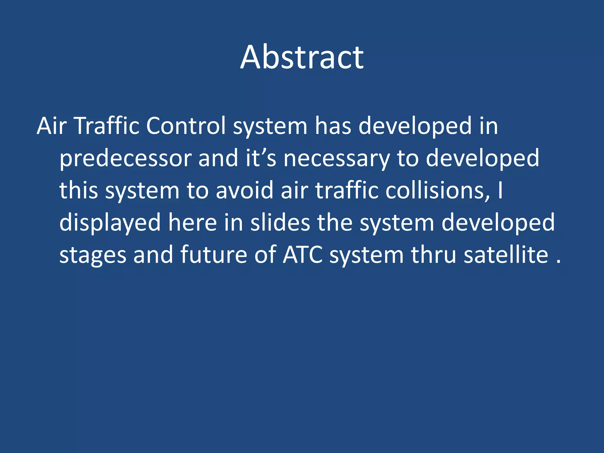 Abstract
Air Traffic Control system has developed in
  predecessor and it’s necessary to developed
  this system to avoid air traffic collisions, I
  displayed here in slides the system developed
  stages and future of ATC system thru satellite .
 