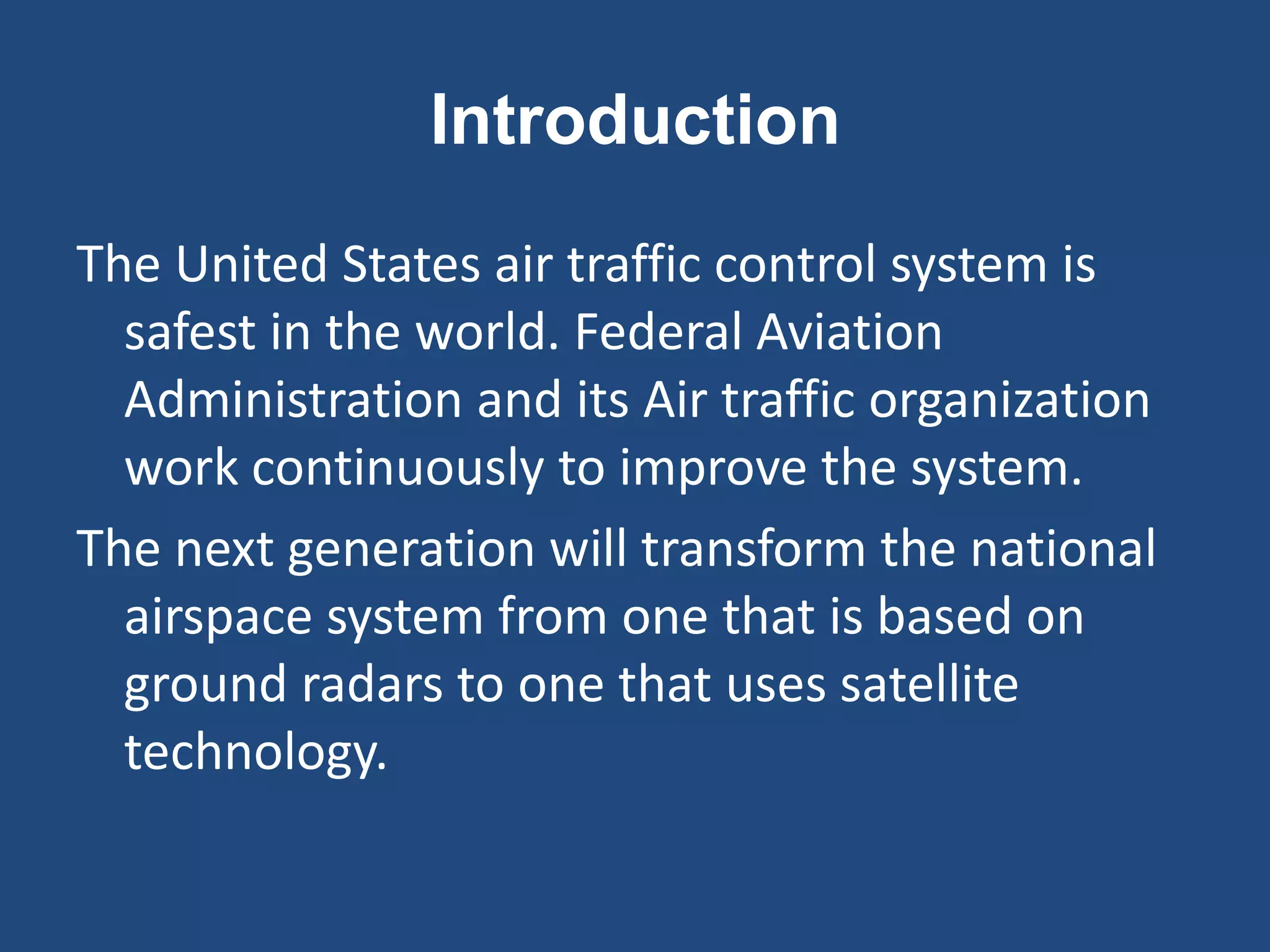Introduction
The United States air traffic control system is
  safest in the world. Federal Aviation
  Administration and its Air traffic organization
  work continuously to improve the system.
The next generation will transform the national
  airspace system from one that is based on
  ground radars to one that uses satellite
  technology.
 