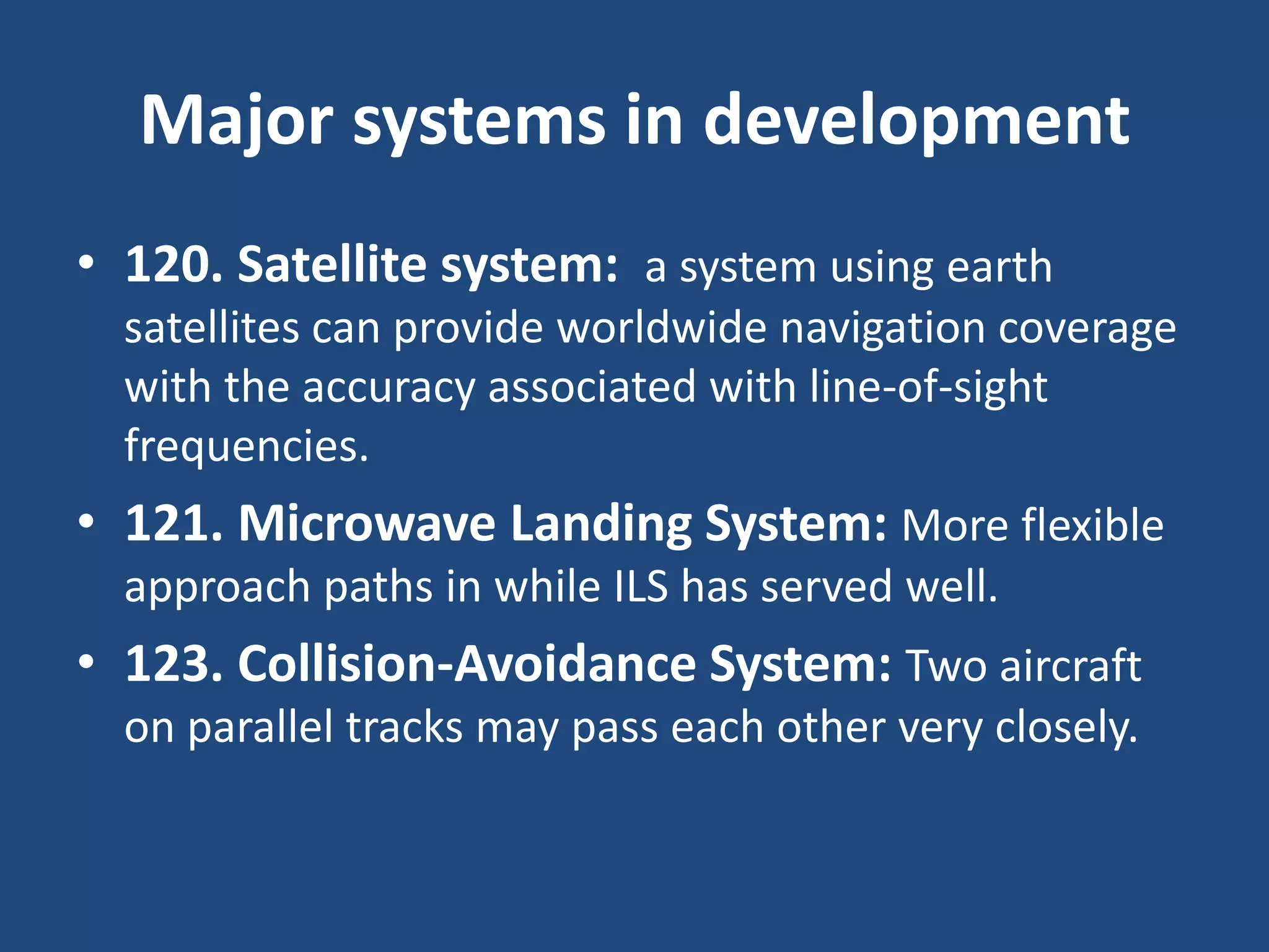 Major systems in development
• 120. Satellite system: a system using earth
  satellites can provide worldwide navigation coverage
  with the accuracy associated with line-of-sight
  frequencies.
• 121. Microwave Landing System: More flexible
  approach paths in while ILS has served well.
• 123. Collision-Avoidance System: Two aircraft
  on parallel tracks may pass each other very closely.
 