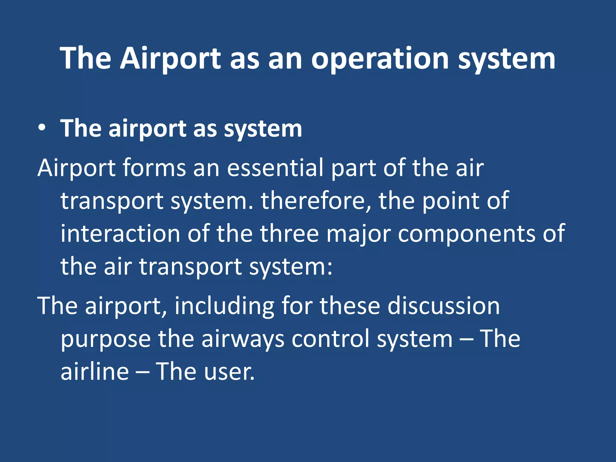 The Airport as an operation system
• The airport as system
Airport forms an essential part of the air
  transport system. therefore, the point of
  interaction of the three major components of
  the air transport system:
The airport, including for these discussion
  purpose the airways control system – The
  airline – The user.
 