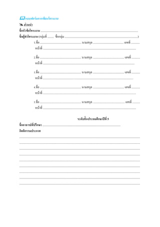  แบบฟอร์ มการเขียนโครงงาน
 ส่ วนนา
ชื่อหัวข้ อโครงงาน .........................................................................................................................................
ชื่ อผู้ทาโครงงาน (กลุ่มที่ ......... ชื่อกลุ่ม .......................................................................................................)
              1.ชื่อ .......................................................... นามสกุล ........................................... เลขที่ ............
               หน้าที่ ...................................................................................................................................

                    2.ชื่อ .......................................................... นามสกุล ............................................ เลขที่ ............
                      หน้าที่ .................................................................................................................................

                    3.ชื่อ .......................................................... นามสกุล ............................................ เลขที่ ............
                      หน้าที่ ...............................................................................................................................

                    4.ชื่อ .......................................................... นามสกุล ............................................ เลขที่ ............
                      หน้าที่ ...................................................................................................................................

                    5.ชื่อ .......................................................... นามสกุล ............................................. เลขที่ ...........
                      หน้าที่ ...................................................................................................................................

                                                                                  ระดับชั้นประถมศึกษาปี ที่ 5
ชื่ออาจารย์ทปรึกษา ..............................................................................................................
                    ี่
กิตติกรรมประกาศ
..........................................................................................................................................................................
..........................................................................................................................................................................
..........................................................................................................................................................................
..........................................................................................................................................................................
..........................................................................................................................................................................
..........................................................................................................................................................................
..........................................................................................................................................................................
..........................................................................................................................................................................
..........................................................................................................................................................................
 