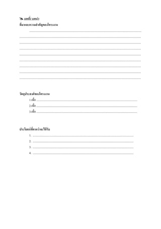  บทที1 บทนา   ่
ทีมาและความสาคัญของโครงงาน
   ่
              .............................................................................................................................................................
..........................................................................................................................................................................
..........................................................................................................................................................................
..........................................................................................................................................................................
..........................................................................................................................................................................
..........................................................................................................................................................................
..........................................................................................................................................................................
..........................................................................................................................................................................
..........................................................................................................................................................................


วัตถุประสงค์ ของโครงงาน
        1.เพื่อ .............................................................................................................................................
        2.เพื่อ .............................................................................................................................................
        3.เพื่อ .............................................................................................................................................



ประโยชน์ ทคาดว่าจะได้ รับ
          ี่
      1. .............................................................................................................................................
      2. .............................................................................................................................................
      3. .............................................................................................................................................
      4. .............................................................................................................................................
 