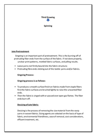 Third Drawing
Spinning
Jute Pretreatment
Singeing is an important part of pretreatment. This is the burning off of
protruding fiber ends from the surface of the fabric. If not done properly,
unclear print patterns, mottled fabric surfaces, and pilling results.
• Looseyarns not firmly bound into the fabric structure;
• Protruding fibreends sticking out of the textile yarns and/or fabrics.
Singeing Process:
Singeing process is as follows:
• To producea smooth surfacefinish on fabrics made from staple fibers
firstthe fabric surfaces arebrushed lightly to raise the unwanted fiber
ends.
• Then the fabric is singed with or passed over open gas flames. The fiber
ends burn off.
Desizing of Jute fabric:
Desizing is the process of removing the sizematerial from the warp
yarns in woven fabrics. Sizing agents are selected on the basis of type of
fabric, environmental friendliness, easeof removal, cost considerations,
effluent treatment, etc.
 